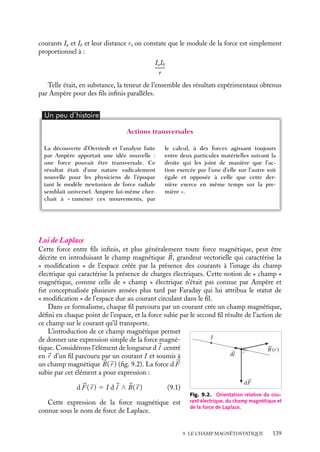 “doc” — 2002/9/17 — 15:42 — page 138 — #136
i
i
i
i
i
i
i
i
L’orientation systématique de l’aiguille d’une boussole vers le Nord est la manifesta-
tion la plus universellement connue des propriétés magnétiques de la matière. Étudiées
empiriquement et qualitativement pendant des siècles, les propriétés de la « matière
magnétique » et les effets associés n’ont connu aucune explication satisfaisante jusqu’au
XIX
e
siècle. Il fallut attendre les travaux d’Ampère pour qu’apparaisse une première ana-
lyse convaincante de ces phénomènes. Paradoxalement, ces résultats n’ont pas trouvé leur
origine dans l’étude de la matière magnétique elle-même mais dans des expériences liées
aux courants électriques dans des conducteurs. En 1820, le physicien Hans Christian
Oerstedt découvrait qu’une aiguille aimantée située à proximité d’un fil parcouru par
un courant électrique pivotait de façon à se mettre perpendiculaire au fil : un courant
électrique provoquait les mêmes effets qu’un aimant ! Pour la première fois, on mettait
en évidence le lien existant entre courant électrique et magnétisme. Quelques mois plus
tard, le physicien André Marie Ampère reprenait cette étude et, en se fondant sur une
série d’expériences de mesure de forces entre circuits parcourus par des courants, posait
les bases d’une théorie du magnétisme que nous allons décrire maintenant.
9.1. Force magnétique entre fils rectilignes infinis
Expérience d’Ampère
Considérons deux fils conducteurs rectilignes infinis (par « fils infinis » nous entendons
des fils longs devant la distance les séparant) parcourus respectivement par les courants
électriques constants Ia et Ib (fig. 9.1) et étudions leur interaction en fonction de l’orien-
tation relative des fils, de leur distance et de l’intensité des courants qui y circulent (nous
reprenons ici l’une des expériences réalisées par Ampère, toutefois nous la discuterons en
prenant certaines libertés avec la méthode et les raisonnements d’Ampère).
Si les deux fils sont parallèles, il existe en chaque point des fils une force qui leur est
perpendiculaire, cette force disparaissant lorsque les fils sont perpendiculaires.
Fba
b
a
Ia
Ib
Fba
Fab Fab
Fig. 9.1. Forces magnétiques entre fils rectilignes parcourus par des courants constants.
En faisant varier le sens du courant dans chacun de ces fils, on peut constater que cette
force est attractive si les fils sont parcourus par des courants de même sens, et répulsive
dans le cas contraire. Son intensité est la même en tout point des fils. Lorsqu’on déplace
l’un des fils parallèlement à l’autre ou autour de lui, la distance entre les deux fils restant
constante, cette intensité n’est pas modifiée. De plus, en faisant varier les valeurs des
138
 
