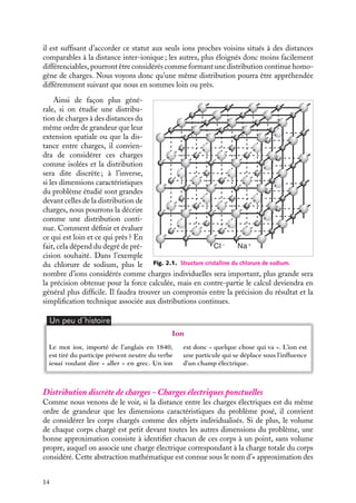 “doc” — 2002/9/17 — 15:42 — page 14 — #12
i
i
i
i
i
i
i
i
il est suffisant d’accorder ce statut aux seuls ions proches voisins situés à des distances
comparables à la distance inter-ionique ; les autres, plus éloignés donc moins facilement
différenciables, pourront être considérés comme formant une distribution continue homo-
gène de charges. Nous voyons donc qu’une même distribution pourra être appréhendée
différemment suivant que nous en sommes loin ou près.
Cl− Na+
Fig. 2.1. Structure cristalline du chlorure de sodium.
Ainsi de façon plus géné-
rale, si on étudie une distribu-
tion de charges à des distances du
même ordre de grandeur que leur
extension spatiale ou que la dis-
tance entre charges, il convien-
dra de considérer ces charges
comme isolées et la distribution
sera dite discrète ; à l’inverse,
si les dimensions caractéristiques
du problème étudié sont grandes
devant celles de la distribution de
charges, nous pourrons la décrire
comme une distribution conti-
nue. Comment définir et évaluer
ce qui est loin et ce qui près ? En
fait, cela dépend du degré de pré-
cision souhaité. Dans l’exemple
du chlorure de sodium, plus le
nombre d’ions considérés comme charges individuelles sera important, plus grande sera
la précision obtenue pour la force calculée, mais en contre-partie le calcul deviendra en
général plus difficile. Il faudra trouver un compromis entre la précision du résultat et la
simplification technique associée aux distributions continues.
Un peu d´histoire
Ion
Le mot ion, importé de l’anglais en 1840,
est tiré du participe présent neutre du verbe
ienai voulant dire « aller » en grec. Un ion
est donc « quelque chose qui va ». L’ion est
une particule qui se déplace sous l’influence
d’un champ électrique.
Distribution discrète de charges - Charges électriques ponctuelles
Comme nous venons de le voir, si la distance entre les charges électriques est du même
ordre de grandeur que les dimensions caractéristiques du problème posé, il convient
de considérer les corps chargés comme des objets individualisés. Si de plus, le volume
de chaque corps chargé est petit devant toutes les autres dimensions du problème, une
bonne approximation consiste à identifier chacun de ces corps à un point, sans volume
propre, auquel on associe une charge électrique correspondant à la charge totale du corps
considéré. Cette abstraction mathématique est connue sous le nom d’« approximation des
14
 