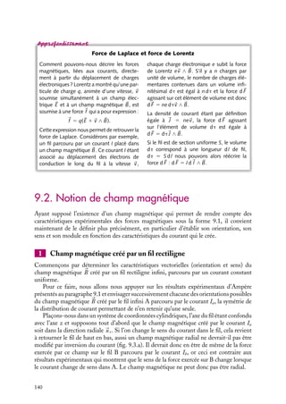 “doc” — 2002/9/17 — 15:42 — page 139 — #137
i
i
i
i
i
i
i
i
courants Ia et Ib et leur distance r, on constate que le module de la force est simplement
proportionnel à :
IaIb
r
Telle était, en substance, la teneur de l’ensemble des résultats expérimentaux obtenus
par Ampère pour des fils infinis parallèles.
Un peu d´histoire
Actions transversales
La découverte d’Oerstedt et l’analyse faite
par Ampère apportait une idée nouvelle :
une force pouvait être transversale. Ce
résultat était d’une nature radicalement
nouvelle pour les physiciens de l’époque
tant le modèle newtonien de force radiale
semblait universel. Ampère lui-même cher-
chait à « ramener ces mouvements, par
le calcul, à des forces agissant toujours
entre deux particules matérielles suivant la
droite qui les joint de manière que l’ac-
tion exercée par l’une d’elle sur l’autre soit
égale et opposée à celle que cette der-
nière exerce en même temps sur la pre-
mière ».
Loi de Laplace
Cette force entre fils infinis, et plus généralement toute force magnétique, peut être
décrite en introduisant le champ magnétique 
B, grandeur vectorielle qui caractérise la
« modification » de l’espace créée par la présence des courants à l’image du champ
électrique qui caractérise la présence de charges électriques. Cette notion de « champ »
magnétique, comme celle de « champ » électrique n’était pas connue par Ampère et
fut conceptualisée plusieurs années plus tard par Faraday qui lui attribua le statut de
« modification » de l’espace due au courant circulant dans le fil.
Dans ce formalisme, chaque fil parcouru par un courant crée un champ magnétique,
défini en chaque point de l’espace, et la force subie par le second fil résulte de l’action de
ce champ sur le courant qu’il transporte.
I
dl
B(r)
F
d
Fig. 9.2. Orientation relative du cou-
rant électrique, du champ magnétique et
de la force de Laplace.
L’introduction de ce champ magnétique permet
de donner une expression simple de la force magné-
tique. Considérons l’élément de longueur d
l centré
en 
r d’un fil parcouru par un courant I et soumis à
un champ magnétique 
B(
r ) (fig. 9.2). La force d 


F
subie par cet élément a pour expression :
d 


F (
r ) 5 I d
l ∧ 
B(
r ) (9.1)
Cette expression de la force magnétique est
connue sous le nom de force de Laplace.
9. LE CHAMP MAGNÉTOSTATIQUE 139
 