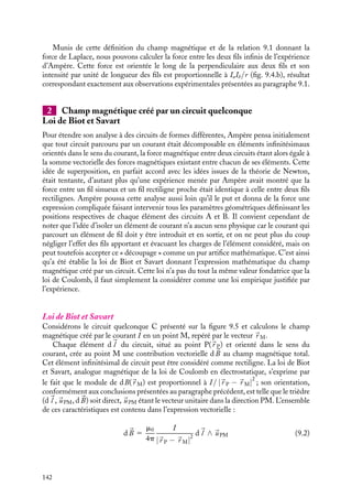 “doc” — 2002/9/17 — 15:42 — page 141 — #139
i
i
i
i
i
i
i
i
IA IB
B(r)
a)
IA IB
B(r)
b)
Fig. 9.3. Hypothèses sur le champ magnétique créé
par un fil A sur un fil B : a. champ radial ; b. champ
longitudinal.
Examinons maintenant l’hypothèse
d’un champ magnétique longitudinal,
parallèle à 
uz. Supposons comme pré-
cédemment que nous inversions le cou-
rant dans le fil A, cette opération étant
équivalente au retournement du fil, elle
entraînerait naturellement le retourne-
ment du champ magnétique puisque le
champ magnétique est supposé longitu-
dinal, et donc de la force (fig. 9.3.b). L’ar-
gument retenu pour éliminer la compo-
sante radiale ne tient plus ici, l’orienta-
tion longitudinale de 
B n’est pas incom-
patible avec l’expérience concernant le lien entre le sens de la force et le sens relatif
des courants. Toutefois, un autre argument va nous servir à éliminer cette hypothèse et
montrer que cette composante longitudinale est nulle. En effet, si nous supposons que
le champ magnétique est longitudinal, il est donc parallèle (ou antiparallèle) au fil B
(rappelons que le fil B est parallèle au fil A). Aussi, pour le système constitué par le fil B
et le champ magnétique, toutes les directions radiales autour du fil B sont équivalentes.
Aucune raison n’imposerait donc à la force d’être dans la direction du fil A. Cet argument
élimine la possibilité d’avoir le champ magnétique dans la direction longitudinale 
uz.
IA IB
B(r) B(r)
F
a)
IA IB
b)
Fig. 9.4. Champ magnétique (a) et force (b) créés
par un fil conducteur A parcouru par un courant sur un
fil conducteur B, également parcouru par un courant.
Il ne reste donc plus qu’une seule pos-
sibilité au champ magnétique : il doit
être dans la direction orthoradiale. Cette
direction du champ magnétique permet
de rendre compte du changement de
sens de la force lors d’une inversion du
sens du courant et définit une direc-
tion privilégiée correspondant à la per-
pendiculaire joignant les deux fils. En
effet, d’une part, changer le sens du cou-
rant revient à inverser le sens de 
B sup-
posé orthoradial, d’autre part la direc-
tion orthoradiale et l’axe du fil B défi-
nissent ensemble une troisième direction, perpendiculaire aux deux premières (fig. 9.4.a).
Nous pouvons donc conclure qu’un fil rectiligne infini parcouru par un courant I engendre
en un point M de l’espace un champ magnétique orthoradial. Son sens est donné de façon
arbitraire en postulant qu’un observateur, parcouru par le courant lui rentrant par les pieds
et lui sortant par la tête et regardant le point M, verrait le champ magnétique allant de
la droite vers la gauche (cette règle est connue sous le nom de « règle du bonhomme
d’Ampère »).
Par ailleurs, les mesures quantitatives de forces magnétiques montrent que son intensité
varie comme l’inverse de la distance r au fil :
Bu ∝
I
r
9. LE CHAMP MAGNÉTOSTATIQUE 141
 