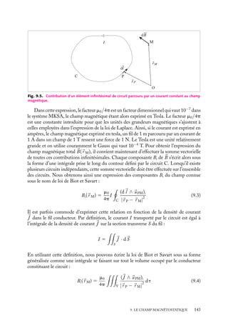 “doc” — 2002/9/17 — 15:42 — page 142 — #140
i
i
i
i
i
i
i
i
Munis de cette définition du champ magnétique et de la relation 9.1 donnant la
force de Laplace, nous pouvons calculer la force entre les deux fils infinis de l’expérience
d’Ampère. Cette force est orientée le long de la perpendiculaire aux deux fils et son
intensité par unité de longueur des fils est proportionnelle à IaIb/r (fig. 9.4.b), résultat
correspondant exactement aux observations expérimentales présentées au paragraphe 9.1.
2 Champ magnétique créé par un circuit quelconque
Loi de Biot et Savart
Pour étendre son analyse à des circuits de formes différentes, Ampère pensa initialement
que tout circuit parcouru par un courant était décomposable en éléments infinitésimaux
orientés dans le sens du courant, la force magnétique entre deux circuits étant alors égale à
la somme vectorielle des forces magnétiques existant entre chacun de ses éléments. Cette
idée de superposition, en parfait accord avec les idées issues de la théorie de Newton,
était tentante, d’autant plus qu’une expérience menée par Ampère avait montré que la
force entre un fil sinueux et un fil rectiligne proche était identique à celle entre deux fils
rectilignes. Ampère poussa cette analyse aussi loin qu’il le put et donna de la force une
expression compliquée faisant intervenir tous les paramètres géométriques définissant les
positions respectives de chaque élément des circuits A et B. Il convient cependant de
noter que l’idée d’isoler un élément de courant n’a aucun sens physique car le courant qui
parcourt un élément de fil doit y être introduit et en sortir, et on ne peut plus du coup
négliger l’effet des fils apportant et évacuant les charges de l’élément considéré, mais on
peut toutefois accepter ce « découpage » comme un pur artifice mathématique. C’est ainsi
qu’a été établie la loi de Biot et Savart donnant l’expression mathématique du champ
magnétique créé par un circuit. Cette loi n’a pas du tout la même valeur fondatrice que la
loi de Coulomb, il faut simplement la considérer comme une loi empirique justifiée par
l’expérience.
Loi de Biot et Savart
Considérons le circuit quelconque C présenté sur la figure 9.5 et calculons le champ
magnétique créé par le courant I en un point M, repéré par le vecteur 
r M.
Chaque élément d
l du circuit, situé au point P(
r P) et orienté dans le sens du
courant, crée au point M une contribution vectorielle d
B au champ magnétique total.
Cet élément infinitésimal de circuit peut être considéré comme rectiligne. La loi de Biot
et Savart, analogue magnétique de la loi de Coulomb en électrostatique, s’exprime par
le fait que le module de dB(
r M) est proportionnel à I/ |
r P − 
r M|
2
; son orientation,
conformément aux conclusions présentées au paragraphe précédent, est telle que le trièdre
(d
l ,
uPM, d
B) soit direct,
uPM étant le vecteur unitaire dans la direction PM. L’ensemble
de ces caractéristiques est contenu dans l’expression vectorielle :
d
B 5
m0
4p
I
|
r P − 
r M|
2
d
l ∧ 
uPM (9.2)
142
 