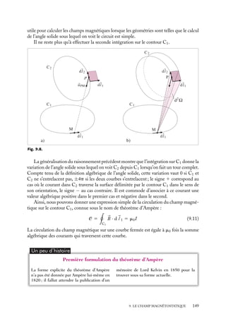 “doc” — 2002/9/17 — 15:42 — page 148 — #146
i
i
i
i
i
i
i
i
partiraient ou vers lesquelles elles convergeraient, toute ligne de champ magnétique doit
donc se refermer sur elle-même, ne pouvant ni naître ni se terminer en un point de
l’espace.
2 Rotationnel du champ magnétostatique - Théorème d’Ampère
Une seconde propriété locale du champ magnétique peut être décrite par le rotationnel de

B. Pour le calculer, nous allons procéder en deux temps. Nous commencerons par calculer
la circulation de 
B le long d’une boucle fermée, puis nous en déduirons l’expression du
rotationnel du champ magnétique en utilisant le théorème de Stockes (voir chapitre 3).
Circulation du champ magnétique
Considérons un contour fermé C1 le long duquel on calcule la circulation de 
B. Par
définition, cette circulation C est égale à :
C 5

C1

B · d
l 1
d
l 1 étant un déplacement infinitésimal sur le contour C1. Supposons de plus que le champ
magnétique 
B soit créé par un courant I circulant dans un circuit C2. En introduisant la
loi de Biot et Savart (9.3), nous pouvons réécrire la circulation sous la forme :
C 5
m0
4p
I

C1

C2
d
l 2 ∧ 
uPM
|
r P − 
r M|
2
· d
l 1 (9.10)
d
l 2 étant un élément infinitésimal centré au point P du circuit C2, 
uPM le vecteur
unitaire de P vers M. Il est intéressant de noter que cette double intégration ne dépend
que des contours C1 et C2, nous pouvons donc espérer pouvoir la décrire par le produit
de l’intensité I et d’un terme purement géométrique.
En vertu des propriétés du produit mixte, l’expression 9.10 peut également s’écrire :
C 5
m0
4p
I

C1

C2
d
l 1 ∧ d
l 2
|
r P − 
r M|
2
· 
uPM
Examinons le nouvel élément à intégrer. Par définition, le produit vectoriel d
l 1 ∧ d
l 2
est le vecteur d2
S dont le module représente l’aire d’un parallélogramme construit sur
ces deux vecteurs et qui est orienté perpendiculairement à cette surface (fig. 9.8.a), aire
qui correspond à celle qui serait balayée par l’élément de circuit d
l 2 si on le déplaçait de
d
l 1.
Notons alors que l’élément

d
l 1 ∧ d
l 2
$ 
|
r P − 
r M|
2

· 
uPM est, au signe près,
l’angle solide infinitésimal d2
V sous lequel on « voit » d2
S depuis le point M du contour
C1 (voir la définition de l’angle solide en annexe). Ainsi, la première intégration le long du
circuit C2 correspond, toujours au signe près, à l’angle solide dV sous lequel on voit depuis
M la surface balayée par le circuit C2 lorsqu’on le déplace d’une quantité infinitésimale
d
l 1 (fig. 9.8.b).
Il est utile de remarquer que cette intégration correspond également à la variation de
l’angle solide sous lequel on « voit » le circuit C2 lorsqu’on se déplace de la quantité d
l 1 sur
le contour C1. Nous verrons au paragraphe 9.4 que cette propriété s’avère extrêmement
148
 