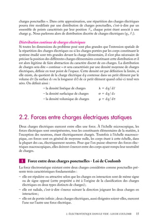 “doc” — 2002/9/17 — 15:42 — page 15 — #13
i
i
i
i
i
i
i
i
charges ponctuelles ». Dans cette approximation, une répartition des charges électriques
pourra être modélisée par une distribution de charges ponctuelles, c’est-à-dire par un
ensemble de points caractérisés par leur position 
r i, chaque point étant associé à une
charge qi. Nous parlerons alors de distribution discrète de charges électriques (qi,
r i).
Distribution continue de charges électriques
Si toutes les dimensions du problème posé sont plus grandes que l’extension spatiale de
la répartition des charges électriques ou si les charges portées par les corps constituant le
système étudié sont très grandes devant la charge élémentaire, il n’est plus nécessaire de
préciser la position des différentes charges élémentaires constituant cette distribution et il
est alors légitime de faire abstraction du caractère discret de ces charges. La distribution
de charges sera dite « continue » et sera caractérisée par une densité moyenne de charges
électriques, définie en tout point de l’espace. Cette densité est par définition la limite, si
elle existe, du quotient de la charge électrique dq contenue dans un petit élément par le
volume dt (la surface ds ou la longueur dl) de ce petit élément quand celui-ci tend vers
zéro. On définit ainsi :
– la densité linéique de charges l 5 dq/ dl
– la densité surfacique de charges s 5 dq/ ds
– la densité volumique de charges r 5 dq/ dt
2.2. Forces entre charges électriques statiques
Deux charges électriques exercent entre elles une force. À l’échelle microscopique, les
forces électriques sont omniprésentes, tous les constituants élémentaires de la matière, à
l’exception des neutrons, étant électriquement chargés. Toutefois à l’échelle macrosco-
pique, ces forces sont en général de moyenne nulle, les corps étant à cette échelle, dans
la plupart des cas, électriquement neutres. Pour que l’on puisse observer des forces élec-
triques macroscopiques, elles doivent s’exercer entre des corps ayant rompu leur neutralité
de charges.
1 Force entre deux charges ponctuelles - Loi de Coulomb
La force électrostatique existant entre deux charges considérées comme ponctuelles pré-
sente trois caractéristiques fondamentales :
– elle est répulsive ou attractive selon que les charges en interaction sont de même signe
ou de signe opposé (cette propriété a été à l’origine de la classification des charges
électriques en deux types distincts de charges) ;
– elle est radiale, c’est-à-dire s’exerce suivant la direction joignant les deux charges en
interaction ;
– elle est de portée infinie ; deux charges électriques, aussi éloignées soient-elles, exercent
l’une sur l’autre une force électrique.
2. ÉLECTROSTATIQUE DANS LE VIDE : LOI DE COULOMB 15
 