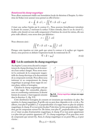 “doc” — 2002/9/17 — 15:42 — page 149 — #147
i
i
i
i
i
i
i
i
utile pour calculer les champs magnétiques lorsque les géométries sont telles que le calcul
de l’angle solide sous lequel on voit le circuit est simple.
Il ne reste plus qu’à effectuer la seconde intégration sur le contour C1.
dl1
dl1
dl2
M
P
d2Ω
dl1
dl2
C2
C1
C2
C1
M
P
a) b)
uPM dl1
Fig. 9.8.
La généralisation du raisonnement précédent montre que l’intégration sur C1 donne la
variation de l’angle solide sous lequel on voit C2 depuis C1 lorsqu’on fait un tour complet.
Compte tenu de la définition algébrique de l’angle solide, cette variation vaut 0 si C1 et
C2 ne s’entrelacent pas, ±4p si les deux courbes s’entrelacent ; le signe 1 correspond au
cas où le courant dans C2 traverse la surface délimitée par le contour C1 dans le sens de
son orientation, le signe − au cas contraire. Il est commode d’associer à ce courant une
valeur algébrique positive dans le premier cas et négative dans le second.
Ainsi, nous pouvons donner une expression simple de la circulation du champ magné-
tique sur le contour C1, connue sous le nom de théorème d’Ampère :
C 5

C1

B · d
l 1 5 m0I (9.11)
La circulation du champ magnétique sur une courbe fermée est égale à m0 fois la somme
algébrique des courants qui traversent cette courbe.
Un peu d´histoire
Première formulation du théorème d’Ampère
La forme explicite du théorème d’Ampère
n’a pas été donnée par Ampère lui-même en
1820 ; il fallut attendre la publication d’un
mémoire de Lord Kelvin en 1850 pour la
trouver sous sa forme actuelle.
9. LE CHAMP MAGNÉTOSTATIQUE 149
 