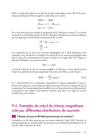 “doc” — 2002/9/17 — 15:42 — page 150 — #148
i
i
i
i
i
i
i
i
Rotationnel du champ magnétique
Nous allons maintenant établir une formulation locale du théorème d’Ampère. Le théo-
rème de Stokes (voir annexe) nous permet en effet d’écrire :
C 5

C1

B · d
l 1 5

S





∇ ∧ 
B · d
S 5 m0I
S étant une surface limitée par le contour C1. Nous pouvons formellement introduire
la densité de courant 
J traversant la surface S (bien entendu, dans le cas du circuit C1
étudié, cette densité est non nulle uniquement à l’intérieur du circuit lui-même, elle sera
prise nulle ailleurs) ; nous avons donc par définition :
I 5

S

J · d
S
Nous obtenons ainsi :

S





∇ ∧ 
B · d
S 5 m0

S

J · d
S
Puisque cette équation est vraie quels que soient le contour et la surface qui s’appuie
dessus, nous pouvons en déduire l’expression locale du rotationnel de 
B :





∇ ∧ 
B 5 m0

J (9.12)
3 Loi de continuité du champ magnétique
y
z
x
J
B
D
B
Fig. 9.9. Champ magnétique créé par une nappe
de courant.
Au chapitre 3, nous avons discuté le compor-
tement du champ électrique lors de la traver-
sée d’une surface chargée. Nous avons mon-
tré la continuité de la composante tangen-
tielle du champ électrique et la discontinuité
de sa composante normale. Nous allons nous
intéresser ici au comportement du champ
magnétique au passage d’une nappe de cou-
rant plane, infinie et homogène.
Calculons le champ magnétique créé par
une telle nappe. Par commodité, plaçons-
nous en coordonnées cartésiennes, la densité
linéaire de courant
j étant supposée orientée
dans la direction 
ux (fig. 9.9).
Cette distribution homogène de courants est invariante par translation du plan. Par
symétrie, le champ magnétique 
B qu’elle crée ne peut donc dépendre ni de x ni de y. Par
ailleurs, tout plan P parallèle à 
J et perpendiculaire à la nappe étant un plan de symétrie
magnétique, le champ 
B en tout point du plan P doit donc lui être perpendiculaire, 
B n’a
donc pas de composante suivant Ox. De même, tout plan P
, perpendiculaire à la nappe
et à 
J étant un plan d’antisymétrie magnétique, le champ 
B en tout point appartenant
à ce plan doit par symétrie appartenir à P
. Le champ magnétique 
B ne peut donc avoir
de composante que suivant Oy. Ainsi, le champ magnétique en un point M(x, y, z) peut
s’écrire :

B(x, y, z) 5 By(z)
uy
150
 