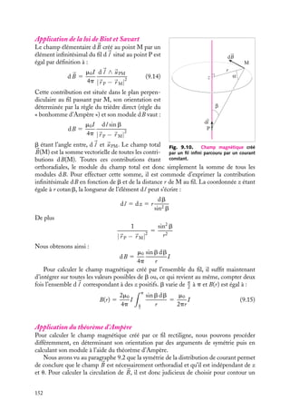 “doc” — 2002/9/17 — 15:42 — page 151 — #149
i
i
i
i
i
i
i
i
Enfin, la nappe elle-même est un plan de symétrie magnétique, aussi si M
est le symé-
trique géométrique de M par rapport au plan xOy, nous aurons :

B(M
) 5 −
B(M)

B(x, y, −z) 5 −
B(x, y, z),
By(−z) 5 −By(z)
Il ne reste donc plus qu’à calculer la composante By(z). Puisque le courant 
J est orienté
suivant Ox, la formulation locale (9.12) du théorème d’Ampère nous permet d’affirmer
que la composante suivant Oy du rotationnel de 
B est nulle :
(




∇ ∧ 
B)y 5 m0Jy 5 0
≠By
≠z
5 0
La composante By est donc une constante indépendante de z. Pour déterminer cette
constante, nous calculerons la circulation du champ 
B sur un contour rectangulaire situé
dans le plan yOz symétriquement de part et d’autre de la nappe (fig. 9.9). D’après le
théorème d’Ampère, nous pouvons écrire :
2ByL 5 −m0JL
L étant la longueur du côté du contour parallèle à la direction y. Nous obtenons ainsi
l’expression générale du champ magnétique 
B en tout point M(x, y, z) de l’espace :

B(M) 5 −
m0J
2
sgn(z)
uy (9.13)
Il y a discontinuité de la composante tangentielle du champ magnétique de part et
d’autre de la nappe de courant supposée infiniment mince. À l’inverse, chaque fois que la
composante d’un champ magnétique, parallèle à une surface, présentera une discontinuité
au passage de cette surface, nous pourrons conclure qu’il existe une nappe de courant
circulant dans cette surface.
9.4. Exemples de calcul du champ magnétique
créé par différentes distributions de courants
1 Champ créé par un fil infini parcouru par un courant I
Considérons un fil infini parcouru par un courant uniforme I (fig. 9.10). Calculons le
champ magnétique en tout point M, caractérisé par ses coordonnées cylindriques (r, u, z),
l’axe Oz étant confondu avec le fil.
9. LE CHAMP MAGNÉTOSTATIQUE 151
 