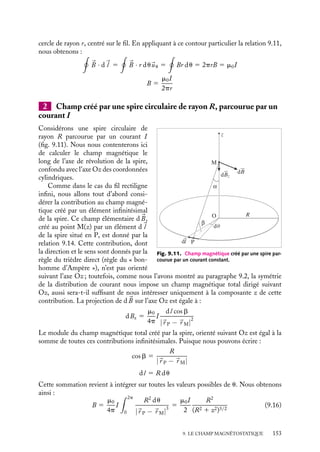 “doc” — 2002/9/17 — 15:42 — page 152 — #150
i
i
i
i
i
i
i
i
Application de la loi de Biot et Savart
P
dl
B
d
r
α
β
M
z
Fig. 9.10. Champ magnétique créé
par un fil infini parcouru par un courant
constant.
Le champ élémentaire d
B créé au point M par un
élément infinitésimal du fil d
l situé au point P est
égal par définition à :
d
B 5
m0I
4p
d
l ∧ 
uPM
|
r P − 
r M|
2
(9.14)
Cette contribution est située dans le plan perpen-
diculaire au fil passant par M, son orientation est
déterminée par la règle du trièdre direct (règle du
« bonhomme d’Ampère ») et son module dB vaut :
dB 5
m0I
4p
dl sin b
|
r P − 
r M|
2
b étant l’angle entre, d
l et 
uPM. Le champ total

B(M) est la somme vectorielle de toutes les contri-
butions dB(M). Toutes ces contributions étant
orthoradiales, le module du champ total est donc simplement la somme de tous les
modules dB. Pour effectuer cette somme, il est commode d’exprimer la contribution
infinitésimale dB en fonction de b et de la distance r de M au fil. La coordonnée z étant
égale à r cotan b, la longueur de l’élément dl peut s’écrire :
dl 5 dz 5 r
db
sin2 b
De plus
1
|
r P − 
r M|
2
5
sin2
b
r2
Nous obtenons ainsi :
dB 5
m0
4p
sin b db
r
I
Pour calculer le champ magnétique créé par l’ensemble du fil, il suffit maintenant
d’intégrer sur toutes les valeurs possibles de b ou, ce qui revient au même, compter deux
fois l’ensemble d
l correspondant à des z positifs. b varie de p
2
à p et B(r) est égal à :
B(r) 5
2m0
4p
I
 p
p
2
sin b db
r
5
m0
2pr
I (9.15)
Application du théorème d’Ampère
Pour calculer le champ magnétique créé par ce fil rectiligne, nous pouvons procéder
différemment, en déterminant son orientation par des arguments de symétrie puis en
calculant son module à l’aide du théorème d’Ampère.
Nous avons vu au paragraphe 9.2 que la symétrie de la distribution de courant permet
de conclure que le champ 
B est nécessairement orthoradial et qu’il est indépendant de z
et u. Pour calculer la circulation de 
B, il est donc judicieux de choisir pour contour un
152
 