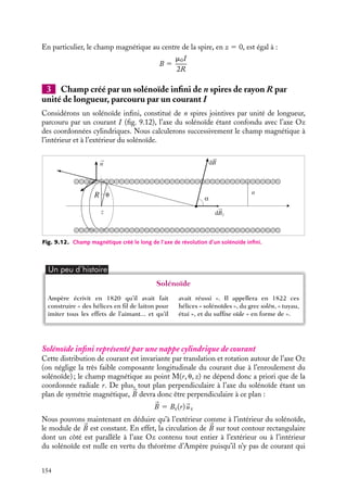 “doc” — 2002/9/17 — 15:42 — page 153 — #151
i
i
i
i
i
i
i
i
cercle de rayon r, centré sur le fil. En appliquant à ce contour particulier la relation 9.11,
nous obtenons :


B · d
l 5


B · r du
uu 5

Br du 5 2prB 5 m0I
B 5
m0I
2pr
2 Champ créé par une spire circulaire de rayon R, parcourue par un
courant I
z
dθ
P
dl
O
β
M
Bz
d B
d
R
α
Fig. 9.11. Champ magnétique créé par une spire par-
courue par un courant constant.
Considérons une spire circulaire de
rayon R parcourue par un courant I
(fig. 9.11). Nous nous contenterons ici
de calculer le champ magnétique le
long de l’axe de révolution de la spire,
confondu avec l’axe Oz des coordonnées
cylindriques.
Comme dans le cas du fil rectiligne
infini, nous allons tout d’abord consi-
dérer la contribution au champ magné-
tique créé par un élément infinitésimal
de la spire. Ce champ élémentaire d
B,
créé au point M(z) par un élément d
l
de la spire situé en P, est donné par la
relation 9.14. Cette contribution, dont
la direction et le sens sont donnés par la
règle du trièdre direct (règle du « bon-
homme d’Ampère »), n’est pas orienté
suivant l’axe Oz ; toutefois, comme nous l’avons montré au paragraphe 9.2, la symétrie
de la distribution de courant nous impose un champ magnétique total dirigé suivant
Oz, aussi sera-t-il suffisant de nous intéresser uniquement à la composante z de cette
contribution. La projection de d
B sur l’axe Oz est égale à :
dBz 5
m0
4p
I
dl cos b
|
r P − 
r M|
2
Le module du champ magnétique total créé par la spire, orienté suivant Oz est égal à la
somme de toutes ces contributions infinitésimales. Puisque nous pouvons écrire :
cos b 5
R
|
r P − 
r M|
dl 5 R du
Cette sommation revient à intégrer sur toutes les valeurs possibles de u. Nous obtenons
ainsi :
B 5
m0
4p
I
 2p
0
R2
du
|
r P − 
r M|
3
5
m0I
2
R2
(R2 1 z2)3/2
(9.16)
9. LE CHAMP MAGNÉTOSTATIQUE 153
 