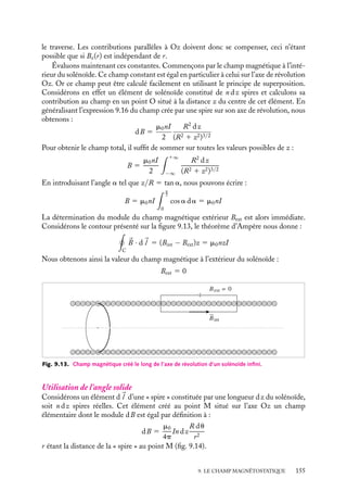 “doc” — 2002/9/17 — 15:42 — page 154 — #152
i
i
i
i
i
i
i
i
En particulier, le champ magnétique au centre de la spire, en z 5 0, est égal à :
B 5
m0I
2R
3 Champ créé par un solénoïde infini de n spires de rayon R par
unité de longueur, parcouru par un courant I
Considérons un solénoïde infini, constitué de n spires jointives par unité de longueur,
parcouru par un courant I (fig. 9.12), l’axe du solénoïde étant confondu avec l’axe Oz
des coordonnées cylindriques. Nous calculerons successivement le champ magnétique à
l’intérieur et à l’extérieur du solénoïde.
R
dBz
dB
z
α
a
n
θ
Fig. 9.12. Champ magnétique créé le long de l’axe de révolution d’un solénoïde infini.
Un peu d´histoire
Solénoïde
Ampère écrivit en 1820 qu’il avait fait
construire « des hélices en fil de laiton pour
imiter tous les effets de l’aimant... et qu’il
avait réussi ». Il appellera en 1822 ces
hélices « solénoïdes », du grec solên, « tuyau,
étui », et du suffixe oïde « en forme de ».
Solénoïde infini représenté par une nappe cylindrique de courant
Cette distribution de courant est invariante par translation et rotation autour de l’axe Oz
(on néglige la très faible composante longitudinale du courant due à l’enroulement du
solénoïde) ; le champ magnétique au point M(r, u, z) ne dépend donc a priori que de la
coordonnée radiale r. De plus, tout plan perpendiculaire à l’axe du solénoïde étant un
plan de symétrie magnétique, 
B devra donc être perpendiculaire à ce plan :

B 5 Bz(r)
uz
Nous pouvons maintenant en déduire qu’à l’extérieur comme à l’intérieur du solénoïde,
le module de 
B est constant. En effet, la circulation de 
B sur tout contour rectangulaire
dont un côté est parallèle à l’axe Oz contenu tout entier à l’extérieur ou à l’intérieur
du solénoïde est nulle en vertu du théorème d’Ampère puisqu’il n’y pas de courant qui
154
 