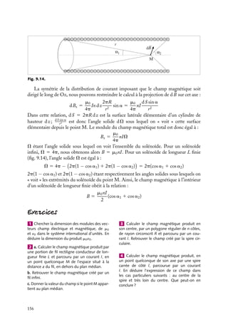 “doc” — 2002/9/17 — 15:42 — page 155 — #153
i
i
i
i
i
i
i
i
le traverse. Les contributions parallèles à Oz doivent donc se compenser, ceci n’étant
possible que si Bz(r) est indépendant de r.
Évaluons maintenant ces constantes. Commençons par le champ magnétique à l’inté-
rieur du solénoïde. Ce champ constant est égal en particulier à celui sur l’axe de révolution
Oz. Or ce champ peut être calculé facilement en utilisant le principe de superposition.
Considérons en effet un élément de solénoïde constitué de n dz spires et calculons sa
contribution au champ en un point O situé à la distance z du centre de cet élément. En
généralisant l’expression 9.16 du champ crée par une spire sur son axe de révolution, nous
obtenons :
dB 5
m0nI
2
R2
dz
(R2 1 z2)3/2
Pour obtenir le champ total, il suffit de sommer sur toutes les valeurs possibles de z :
B 5
m0nI
2
 1∞
−∞
R2
dz
(R2 1 z2)3/2
En introduisant l’angle a tel que z/R 5 tan a, nous pouvons écrire :
B 5 m0nI
 p
2
0
cos a da 5 m0nI
La détermination du module du champ magnétique extérieur Bext est alors immédiate.
Considérons le contour présenté sur la figure 9.13, le théorème d’Ampère nous donne :

C

B · d
l 5 (Bint − Bext)z 5 m0nzI
Nous obtenons ainsi la valeur du champ magnétique à l’extérieur du solénoïde :
Bext 5 0
Bint
Bext = 0
Fig. 9.13. Champ magnétique créé le long de l’axe de révolution d’un solénoïde infini.
Utilisation de l’angle solide
Considérons un élément d
l d’une « spire » constituée par une longueur dz du solénoïde,
soit n dz spires réelles. Cet élément créé au point M situé sur l’axe Oz un champ
élémentaire dont le module dB est égal par définition à :
dB 5
m0
4p
In dz
R du
r2
r étant la distance de la « spire » au point M (fig. 9.14).
9. LE CHAMP MAGNÉTOSTATIQUE 155
 