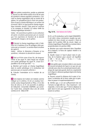 “doc” — 2002/9/17 — 15:42 — page 156 — #154
i
i
i
i
i
i
i
i
M
r
dB
α2
α1
Fig. 9.14.
La symétrie de la distribution de courant imposant que le champ magnétique soit
dirigé le long de Oz, nous pouvons restreindre le calcul à la projection de d
B sur cet axe :
dBz 5
m0
4p
In dz
2pR
r2
sin a 5
m0
4p
nI
dS sin a
r2
Dans cette relation, dS 5 2pR dz est la surface latérale élémentaire d’un cylindre de
hauteur dz ; dS sin a
r2 est donc l’angle solide dV sous lequel on « voit » cette surface
élémentaire depuis le point M. Le module du champ magnétique total est donc égal à :
Bz 5
m0
4p
nIV
V étant l’angle solide sous lequel on voit l’ensemble du solénoïde. Pour un solénoïde
infini, V 5 4p, nous obtenons alors B 5 m0nI. Pour un solénoïde de longueur L finie
(fig. 9.14), l’angle solide V est égal à :
V 5 4p −

2p(1 − cos a1) 1 2p(1 − cos a2)

5 2p(cos a1 1 cos a2)
2p(1 − cos a1) et 2p(1 − cos a2) étant respectivement les angles solides sous lesquels on
« voit » les extrémités du solénoïde du point M. Ainsi, le champ magnétique à l’intérieur
d’un solénoïde de longueur finie obéit à la relation :
B 5
m0nI
2
(cos a1 1 cos a2)
1 Chercher la dimension des modules des vec-
teurs champ électrique et magnétique, de m0
et ´0 dans le système international d’unités. En
déduire la dimension du produit m0´0.
2 a. Calculer le champ magnétique produit par
une portion de fil rectiligne conducteur de lon-
gueur finie L et parcouru par un courant I, en
un point quelconque M de l’espace situé à la
distance a du fil, en dehors du plan médian.
b. Retrouver le champ magnétique créé par un
fil infini.
c. Donner la valeur du champ si le point M appar-
tient au plan médian.
3 Calculer le champ magnétique produit en
son centre, par un polygone régulier de n côtes,
de rayon circonscrit R et parcouru par un cou-
rant I. Retrouver le champ créé par la spire cir-
culaire.
4 Calculer le champ magnétique produit, en
un point quelconque de son axe par une spire
carrée de côté l, parcourue par un courant
I. En déduire l’expression de ce champ dans
les cas particuliers suivants : au centre de la
spire et très loin du centre. Que peut-on en
conclure ?
156
 