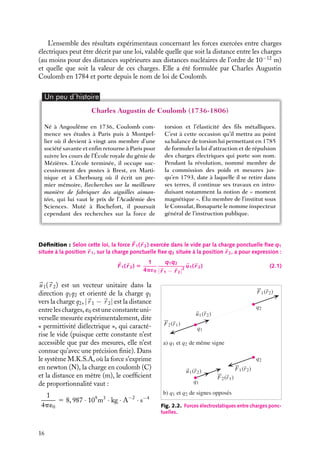 “doc” — 2002/9/17 — 15:42 — page 16 — #14
i
i
i
i
i
i
i
i
L’ensemble des résultats expérimentaux concernant les forces exercées entre charges
électriques peut être décrit par une loi, valable quelle que soit la distance entre les charges
(au moins pour des distances supérieures aux distances nucléaires de l’ordre de 10−12
m)
et quelle que soit la valeur de ces charges. Elle a été formulée par Charles Augustin
Coulomb en 1784 et porte depuis le nom de loi de Coulomb.
Un peu d´histoire
Charles Augustin de Coulomb (1736-1806)
Né à Angoulême en 1736, Coulomb com-
mence ses études à Paris puis à Montpel-
lier où il devient à vingt ans membre d’une
société savante et enfin retourne à Paris pour
suivre les cours de l’École royale du génie de
Mézières. L’école terminée, il occupe suc-
cessivement des postes à Brest, en Marti-
nique et à Cherbourg où il écrit un pre-
mier mémoire, Recherches sur la meilleure
manière de fabriquer des aiguilles aiman-
tées, qui lui vaut le prix de l’Académie des
Sciences. Muté à Rochefort, il poursuit
cependant des recherches sur la force de
torsion et l’élasticité des fils métalliques.
C’est à cette occasion qu’il mettra au point
sa balance de torsion lui permettant en 1785
de formuler la loi d’attraction et de répulsion
des charges électriques qui porte son nom.
Pendant la révolution, nommé membre de
la commission des poids et mesures jus-
qu’en 1793, date à laquelle il se retire dans
ses terres, il continue ses travaux en intro-
duisant notamment la notion de « moment
magnétique ». Élu membre de l’institut sous
le Consulat, Bonaparte le nomme inspecteur
général de l’instruction publique.
Définition : Selon cette loi, la force 
F1(
r 2) exercée dans le vide par la charge ponctuelle fixe q1
située à la position 
r 1, sur la charge ponctuelle fixe q2 située à la position 
r 2, a pour expression :

F1(
r 2) 5
1
4p´0
q1q2
|
r 1 − 
r 2|2

u1(
r 2) (2.1)
a) q1 et q2 de même signe
F2(r1)
F2(r1)
q1
q2
u1(r2)
F1(r2)
b) q1 et q2 de signes opposés
q1
q2
u1(r2) F1(r2)
Fig. 2.2. Forces électrostatiques entre charges ponc-
tuelles.

u1(
r 2) est un vecteur unitaire dans la
direction q1q2 et orienté de la charge q1
vers la charge q2, |
r 1 − 
r 2| est la distance
entre les charges, ´0 est une constante uni-
verselle mesurée expérimentalement, dite
« permittivité diélectrique », qui caracté-
rise le vide (puisque cette constante n’est
accessible que par des mesures, elle n’est
connue qu’avec une précision finie). Dans
le système M.K.S.A, où la force s’exprime
en newton (N), la charge en coulomb (C)
et la distance en mètre (m), le coefficient
de proportionnalité vaut :
1
4p´0
5 8, 987 · 109
m3
· kg · A−2
· s−4
16
 
