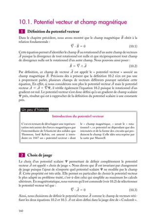 “doc” — 2002/9/17 — 15:42 — page 159 — #157
i
i
i
i
i
i
i
i
C h a p i t r e 10
Le potentiel vecteur
Nous avons vu en électrostatique qu’une distribution de charges crée, en tout
point de l’espace, un potentiel scalaire V (
r ) qui permet de décrire les propriétés
électrostatiques associées à cette distribution. Nous allons montrer dans ce chapitre
qu’il existe une notion équivalente en magnétostatique, le potentiel vecteur 

A(
r )
créé par une distribution de courant. Après en avoir donné la définition et les
principales propriétés, nous calculerons ce potentiel sur quelques exemples.
10.1 Potentiel vecteur et champ magnétique
1 Définition du potentiel vecteur
2 Choix de jauge
3 Potentiel vecteur et flux du champ magnétique
4 Exemples de potentiels vecteurs associés à un champ magnétique constant
10.2 Potentiel vecteur associé à des courants continus
1 Définition de 

A à partir des courants
2 Équation locale du potentiel vecteur
10.3 Exemples de potentiels vecteurs
1 Fil rectiligne parcouru par un courant uniforme
2 Champ magnétique créé par une boucle de courant : dipôle magnétique
3 Potentiel vecteur associé à un solénoïde
Mots-clés
• Potentiel vecteur • Choix de jauge
10. LE POTENTIEL VECTEUR 159
 