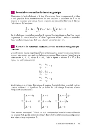 “doc” — 2002/9/17 — 15:42 — page 160 — #158
i
i
i
i
i
i
i
i
10.1. Potentiel vecteur et champ magnétique
1 Définition du potentiel vecteur
Dans le chapitre précédent, nous avons montré que le champ magnétique 
B obéit à la
relation fondamentale :





∇ · 
B 5 0 (10.1)
Cette équation permet d’identifier le champ 
B au rotationnel d’un autre champ de vecteurs


A puisque la divergence de tout rotationnel est nulle et que réciproquement tout champ
de divergence nulle est le rotationnel d’un autre champ. Nous pouvons ainsi poser :

B 5 




∇ ∧ 

A (10.2)
Par définition, ce champ de vecteur 

A est appelé le « potentiel vecteur » associé au
champ magnétique 
B. Précisons dès à présent que la définition 10.2 n’en est pas une
à proprement parler, plusieurs champs de vecteurs différents pouvant satisfaire cette
équation. En effet, si nous considérons non plus le potentiel vecteur 

A mais le potentiel
vecteur 

A 5 

A 1 




∇C, il vérifie également l’équation 10.2 puisque le rotationnel d’un
gradient est nul. Le potentiel vecteur n’est donc défini qu’à un gradient de champ scalaire
C près, résultat qui est à rapprocher de la définition du potentiel scalaire à une constante
près.
Un peu d´histoire
Introduction du potentiel vecteur
C’est en tentant de développer une représen-
tation mécaniste des forces magnétiques par
l’intermédiaire de l’élasticité des solides que
Thomson, lord Kelvin, est amené à intro-
duire en 1847 un « potentiel vecteur » dont
le « champ magnétique, » serait le « rota-
tionnel », ce potentiel ne dépendant que des
intensités et de la forme des circuits qui pro-
duisent le champ. Celle idée sera reprise par
la suite par Maxwell.
2 Choix de jauge
Le choix d’un potentiel scalaire C permettant de définir complètement le potentiel
vecteur 

A est appelé « choix de jauge ». Nous dirons que 
B est invariant par changement
de jauge puisque l’ajout de n’importe quel potentiel scalaire C ne modifie pas le champ

B. Cette propriété est très utile. Elle permet en particulier de choisir le potentiel vecteur
le plus adapté au problème traité, c’est-à-dire celui qui simplifie au maximum les calculs
ultérieurs. En magnétostatique, nous verrons qu’il est commode (voir 10.2) de sélectionner
le potentiel vecteur tel que :





∇ · 

A 5 0 (10.3)
Ainsi, nous choisirons de définir le potentiel vecteur 

A comme le champ de vecteurs véri-
fiant les deux équations 10.2 et 10.3. 

A est alors défini dans la jauge dite de « Coulomb ».
160
 