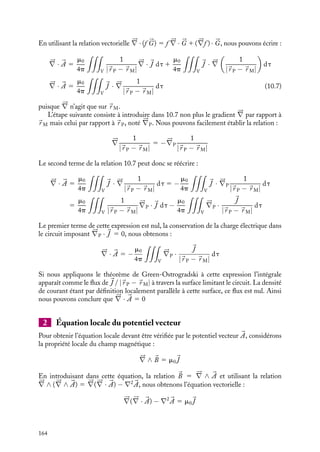 “doc” — 2002/9/17 — 15:42 — page 163 — #161
i
i
i
i
i
i
i
i
Dans cette relation, 




∇ représente l’opérateur gradient n’agissant que sur les coordonnées
du point M. Nous obtenons ainsi une autre expression du champ magnétique :

B(
r M) 5
m0
4p

V






∇

1
|
r P − 
r M|

∧ 
J

dt (10.4)
Par ailleurs, nous pouvons appliquer la relation vectorielle :





∇ ∧

f (
r )


G

5 f (
r )




∇ ∧ 


G 1 




∇f (
r ) ∧ 


G (10.5)
dans laquelle f (
r ) et 


G représentent respectivement une fonction scalaire et un vecteur
quelconques. L’expression 10.4 du champ magnétique 
B peut donc se réécrire sous la
forme :

B(
r M) 5
m0
4p

V





∇ ∧
 
J
|
r P − 
r M|

dt −
m0
4p

V

1
|
r P − 
r M|






∇ ∧ 
J dt
L’opérateur n’agissant que sur les coordonnées du point M, 




∇ ∧
J est nul par définition.
Le champ magnétique est donc simplement égal à la première intégrale :

B(
r M) 5
m0
4p

V





∇ ∧
 
J
|
r P − 
r M|

dt
En comparant cette expression à la relation 10.2, nous obtenons par identification l’ex-
pression du potentiel vecteur 

A :


A(
r M) 5
m0
4p

V

J
|
r P − 
r M|
dt 5
m0
4p
I

d
l
|
r P − 
r M|
(10.6)
d
l étant un élément infinitésimal centré en P du circuit parcouru par le courant uniforme
I. Ainsi, le calcul de chacune des composantes du potentiel vecteur revient à une intégrale
de volume de la composante de la densité de courant correspondante.
Notons que cette intégrale est de même forme que celle rencontrée dans le calcul du
potentiel scalaire V (
r ) créé par une distribution de charges r (voir chapitre 4). Dans
de nombreux cas, nous profiterons de cette analogie pour déterminer les composantes
du potentiel vecteur à partir des résultats préalablement connus en électrostatique, il
conviendra alors de remplacer r/´0 par les composantes m0Ji correspondantes.
Remarquons également que le potentiel vecteur 

A se transforme comme la densité
de courant 
J par les opérations de symétrie associées à la distribution de courants. 

A
est donc un « vrai » vecteur qui se transforme selon les relations 3.10 et 3.11, le champ
magnétique étant lui, comme nous l’avons vu, un pseudo-vecteur se transformant selon
les relations 9.5 à 9.8.
Jauge de Coulomb
Nous allons maintenant vérifier que le potentiel vecteur donné par l’expression 10.6
correspond à celui de la jauge de Coulomb satisfaisant à la relation 




∇ · 

A 5 0 :





∇ · 

A 5
m0
4p





∇ ·

V

J
|
r P − 
r M|
dt
10. LE POTENTIEL VECTEUR 163
 