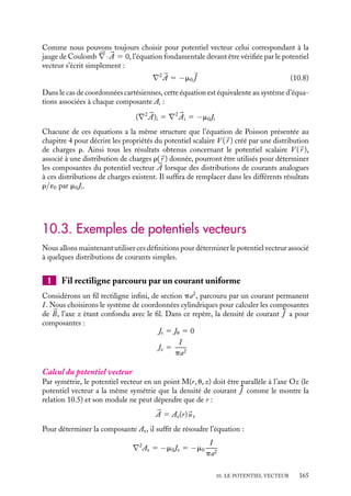 “doc” — 2002/9/17 — 15:42 — page 164 — #162
i
i
i
i
i
i
i
i
En utilisant la relation vectorielle 




∇ · (f 


G) 5 f 




∇ · 


G 1 (




∇f ) · 


G, nous pouvons écrire :





∇ · 

A 5
m0
4p

V
1
|
r P − 
r M|





∇ · 
J dt 1
m0
4p

V

J · 




∇

1
|
r P − 
r M|

dt





∇ · 

A 5
m0
4p

V

J · 




∇
1
|
r P − 
r M|
dt (10.7)
puisque 




∇ n’agit que sur 
r M.
L’étape suivante consiste à introduire dans 10.7 non plus le gradient 




∇ par rapport à

r M mais celui par rapport à 
r P, noté 




∇P. Nous pouvons facilement établir la relation :





∇
1
|
r P − 
r M|
5 −




∇P
1
|
r P − 
r M|
Le second terme de la relation 10.7 peut donc se réécrire :





∇ · 

A 5
m0
4p

V

J · 




∇
1
|
r P − 
r M|
dt 5 −
m0
4p

V

J · 




∇P
1
|
r P − 
r M|
dt
5
m0
4p

V
1
|
r P − 
r M|





∇P · 
J dt −
m0
4p

V





∇P ·

J
|
r P − 
r M|
dt
Le premier terme de cette expression est nul, la conservation de la charge électrique dans
le circuit imposant 




∇P · 
J 5 0, nous obtenons :





∇ · 

A 5 −
m0
4p

V





∇P ·

J
|
r P − 
r M|
dt
Si nous appliquons le théorème de Green-Ostrogradski à cette expression l’intégrale
apparaît comme le flux de 
J / |
r P − 
r M| à travers la surface limitant le circuit. La densité
de courant étant par définition localement parallèle à cette surface, ce flux est nul. Ainsi
nous pouvons conclure que 




∇ · 

A 5 0
2 Équation locale du potentiel vecteur
Pour obtenir l’équation locale devant être vérifiée par le potentiel vecteur 

A, considérons
la propriété locale du champ magnétique :





∇ ∧ 
B 5 m0

J
En introduisant dans cette équation, la relation 
B 5 




∇ ∧ 

A et utilisant la relation





∇ ∧ (




∇ ∧ 

A) 5 




∇(




∇ · 

A) − ∇2 

A, nous obtenons l’équation vectorielle :





∇(




∇ · 

A) − ∇2 

A 5 m0

J
164
 