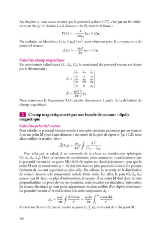 “doc” — 2002/9/17 — 15:42 — page 165 — #163
i
i
i
i
i
i
i
i
Comme nous pouvons toujours choisir pour potentiel vecteur celui correspondant à la
jauge de Coulomb 




∇·

A 5 0, l’équation fondamentale devant être vérifiée par le potentiel
vecteur s’écrit simplement :
∇2 

A 5 −m0

J (10.8)
Dans le cas de coordonnées cartésiennes, cette équation est équivalente au système d’équa-
tions associées à chaque composante Ai :
(∇2 

A)i 5 ∇2 

Ai 5 −m0Ji
Chacune de ces équations a la même structure que l’équation de Poisson présentée au
chapitre 4 pour décrire les propriétés du potentiel scalaire V (
r ) créé par une distribution
de charges r. Ainsi tous les résultats obtenus concernant le potentiel scalaire V (
r ),
associé à une distribution de charges r(
r ) donnée, pourront être utilisés pour déterminer
les composantes du potentiel vecteur 

A lorsque des distributions de courants analogues
à ces distributions de charges existent. Il suffira de remplacer dans les différents résultats
r/´0 par m0Ji.
10.3. Exemples de potentiels vecteurs
Nous allons maintenant utiliser ces définitions pour déterminer le potentiel vecteur associé
à quelques distributions de courants simples.
1 Fil rectiligne parcouru par un courant uniforme
Considérons un fil rectiligne infini, de section pa2
, parcouru par un courant permanent
I. Nous choisirons le système de coordonnées cylindriques pour calculer les composantes
de 
B, l’axe z étant confondu avec le fil. Dans ce repère, la densité de courant 
J a pour
composantes :
Jr 5 Ju 5 0
Jz 5
I
pa2
Calcul du potentiel vecteur
Par symétrie, le potentiel vecteur en un point M(r, u, z) doit être parallèle à l’axe Oz (le
potentiel vecteur a la même symétrie que la densité de courant 
J comme le montre la
relation 10.5) et son module ne peut dépendre que de r :


A 5 Az(r)
uz
Pour déterminer la composante Az, il suffit de résoudre l’équation :
∇2
Az 5 −m0Jz 5 −m0
I
pa2
10. LE POTENTIEL VECTEUR 165
 