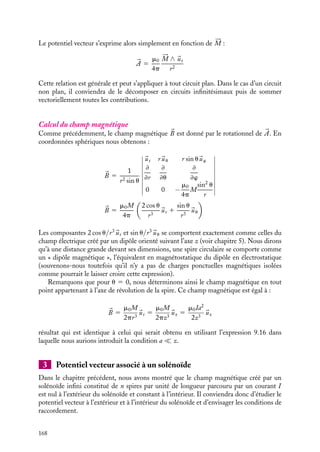 “doc” — 2002/9/17 — 15:42 — page 167 — #165
i
i
i
i
i
i
i
i
z
x
y
P
dl
O
a
r
M
ϕ
ψ
θ
r' I
Fig. 10.2. Potentiel vecteur créé par une boucle de courant.
Plaçons-nous maintenant dans l’hypothèse r  a et calculons l’expression approchée
de 1/r
. Nous avons :
r2
5 r2
1 a2
− 2ar cos c
Au premier ordre en a/r, nous pouvons écrire :
r
r
5
1

1 1
a
r
2
− 2a
r
cos c
 1 1
a
r
cos c
En introduisant ce développement dans l’expression de Aw, nous obtenons une expression
approchée de la composante orthoradiale du potentiel vecteur :
Aw 
m0Ia
4pr
 2p
0

1 1
a
r
cos w

cos w dw
5
m0Ia2
4pr2
 2p
0
cos c cos w dw
Dans cette géométrie, on peut montrer que cos c 5 sin u cos w, ce qui nous permet
d’écrire :
Aw 5
m0Ia2
sin u
4pr2
 2p
0
cos2
w dw 5
m0Ipa2
sin u
4pr2
Il est traditionnel d’associer à la spire de surface orientée 
S parcourue par un courant I,
le vecteur moment magnétique 





M défini par :






M 5 I
S
10. LE POTENTIEL VECTEUR 167
 