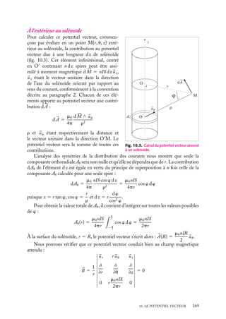 “doc” — 2002/9/17 — 15:42 — page 168 — #166
i
i
i
i
i
i
i
i
Le potentiel vecteur s’exprime alors simplement en fonction de 





M :


A 5
m0
4p






M ∧ 
ur
r2
Cette relation est générale et peut s’appliquer à tout circuit plan. Dans le cas d’un circuit
non plan, il conviendra de le décomposer en circuits infinitésimaux puis de sommer
vectoriellement toutes les contributions.
Calcul du champ magnétique
Comme précédemment, le champ magnétique 
B est donné par le rotationnel de 

A. En
coordonnées sphériques nous obtenons :

B 5
1
r2 sin u
#
#
#
#
#
#
#
#
#

ur r
uu r sin u
uw
≠
≠r
≠
≠u
≠
≠w
0 0 −
m0
4p
M
sin2
u
r
#
#
#
#
#
#
#
#
#

B 5
m0M
4p

2 cos u
r3

ur 1
sin u
r3

uu

Les composantes 2 cos u/r3

ur et sin u/r3

uu se comportent exactement comme celles du
champ électrique créé par un dipôle orienté suivant l’axe z (voir chapitre 5). Nous dirons
qu’à une distance grande devant ses dimensions, une spire circulaire se comporte comme
un « dipôle magnétique », l’équivalent en magnétostatique du dipôle en électrostatique
(souvenons-nous toutefois qu’il n’y a pas de charges ponctuelles magnétiques isolées
comme pourrait le laisser croire cette expression).
Remarquons que pour u 5 0, nous déterminons ainsi le champ magnétique en tout
point appartenant à l’axe de révolution de la spire. Ce champ magnétique est égal à :

B 5
m0M
2pr3

ur 5
m0M
2pz3

uz 5
m0Ia2
2z3

uz
résultat qui est identique à celui qui serait obtenu en utilisant l’expression 9.16 dans
laquelle nous aurions introduit la condition a  z.
3 Potentiel vecteur associé à un solénoïde
Dans le chapitre précédent, nous avons montré que le champ magnétique créé par un
solénoïde infini constitué de n spires par unité de longueur parcouru par un courant I
est nul à l’extérieur du solénoïde et constant à l’intérieur. Il conviendra donc d’étudier le
potentiel vecteur à l’extérieur et à l’intérieur du solénoïde et d’envisager les conditions de
raccordement.
168
 