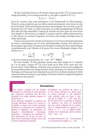 “doc” — 2002/9/17 — 15:42 — page 17 — #15
i
i
i
i
i
i
i
i
De plus, le principe d’action et de réaction impose que la force 


F 2(
r 1) exercée par la
charge ponctuelle q2 sur la charge ponctuelle q1 soit égale et opposée à 


F 1(
r 2) :



F 1(
r 2) 5 −


F 2(
r 1)
Cette loi constitue, dans notre présentation, la loi fondamentale de l’électrostatique.
Toutes les autres propriétés que nous allons maintenant présenter seront issues de cette
loi de Coulomb. Cette caractéristique des forces électrostatiques fut une chance pour les
physiciens du XVIII
e
siècle, en effet, la puissance du modèle paradigmatique de Newton
était telle qu’il était impensable à l’époque de chercher une force ayant une autre forme
(voir chapitre 1). Nous verrons au chapitre 7 comment cette loi, valable uniquement dans
le vide, permet de construire l’expression de la force entre charges électriques dans un
milieu quelconque.
Comme nous pouvons le constater sur l’expression 2.1, les forces électriques présentent
les mêmes caractéristiques que les forces gravitationnelles, toutefois leur intensité est
beaucoup plus importante. Comparons par exemple les modules des forces électrostatique
et gravitationnelle entre l’électron et le proton d’un atome d’hydrogène éloignés d’une
distance est r0 :
Fe 5
1
4p´0
pe
r2
0
Fg 5 G
memp
r2
0
Fe
Fg
 1042
où G est la constante de gravitation : G 5 6,67 · 10−11
MKSA.
Un autre exemple : la force électrique exercée entre deux charges de 1 C espacées
de 1 m est égale à environ 1010
N, soit le poids sur la Terre d’une masse d’un mil-
lion de tonnes. Cette différence d’intensité nous permettra de très souvent négliger les
forces gravitationnelles entre charges devant les forces électriques. En revanche ces forces
électriques sont beaucoup moins importantes que les forces nucléaires (interaction forte)
existant à l’intérieur du noyau, ce qui explique la cohésion nucléaire en dépit de la répulsion
coulombienne entre protons.
 Développement
Recheche
Électrophorèse
Une solution colloïdale est une solution
contenant un ensemble de micro-particules
en suspension (poussières dans de l’eau,
gouttes d’un nuage, globules sanguins en
suspension...).
Ces particules possédant en général une
charge électrique, lorsque l’on soumet un
colloïde à l’action d’un champ électrique
extérieur, les particules de ce système dis-
persé se déplacent. Ce phénomène est
appelé « l’électrophorèse » (étymologi-
quement « transporté par l’électricité »).
Ce phénomène est de plus en plus uti-
lisé comme technique d’analyse mais aussi
comme méthode de séparation
Considérons une particule de masse m
et de charge électrique Ze, placée dans
un champ électrique 
E. Par définition
cette particule subit une force 
F don-
née par la relation 
F 5 Ze
E. Sous l’ef-
fet de cette force, la particule se déplace
en subissant une force de frottement
due aux autres molécules de la solution,
force 
f proportionnelle et opposée à sa
vitesse 
v : 
f 5 −a
v. La relation fonda-
mentale de la dynamique permet d’écrire
md
v
dt
5 Ze
E − a
v.
En régime stationnaire, d
v
dt
5 
0 et la vitesse

ve de la particule est égale à 
ve 5 Ze
a

E.
2. ÉLECTROSTATIQUE DANS LE VIDE : LOI DE COULOMB 17
 