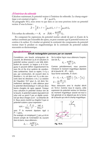 “doc” — 2002/9/17 — 15:42 — page 169 — #167
i
i
i
i
i
i
i
i
À l’extérieur au solénoïde
z
M
ρ
A
r
d
dz
ϕ
O'
O
uρ
Fig. 10.3. Calcul du potentiel vecteur associé
à un solénoïde.
Pour calculer ce potentiel vecteur, commen-
çons par évaluer en un point M(r, u, z) exté-
rieur au solénoïde, la contribution au potentiel
vecteur due à une longueur dz de solénoïde
(fig. 10.3). Cet élément infinitésimal, centré
en O
contenant n dz spires peut être assi-
milé à moment magnétique d 





M 5 nIS dz
uz,

uz étant le vecteur unitaire dans la direction
de l’axe du solénoïde orienté par rapport au
sens du courant, conformément à la convention
décrite au paragraphe 2. Chacun de ces élé-
ments apporte au potentiel vecteur une contri-
bution d 

A :
d 

A 5
m0
4p
d 





M ∧ 
ur
r2
r et 
ur étant respectivement la distance et
le vecteur unitaire dans la direction O
M. Le
potentiel vecteur sera la somme de toutes ces
contributions.
L’analyse des symétries de la distribution des courants nous montre que seule la
composante orthoradiale Au sera non nulle et qu’elle ne dépendra que de r. La contribution
dAu de l’élément dz est égale en vertu du principe de superposition à n fois celle de la
composante Au calculée pour une seule spire :
dAu 5
m0
4p
nIS cos w dz
r2
5
m0nIS
4pr
cos w dw
puisque z 5 r tan w, cos w 5
r
r
et dz 5 r
dw
cos2 w
.
Pour obtenir la valeur totale de Au, il convient d’intégrer sur toutes les valeurs possibles
de w :
Au(r) 5
m0nIS
4pr
 p
2
− p
2
cos w dw 5
m0nIS
2pr
À la surface du solénoïde, r 5 R, le potentiel vecteur s’écrit alors : 

A(R) 5
m0nIR
2

uu.
Nous pouvons vérifier que ce potentiel vecteur conduit bien au champ magnétique
attendu :

B 5
1
r
#
#
#
#
#
#
#
#
#
#
#

ur r
uu 
uz
≠
≠r
≠
≠u
≠
≠z
0 r
m0nIS
2pr
0
#
#
#
#
#
#
#
#
#
#
#
5 0
10. LE POTENTIEL VECTEUR 169
 