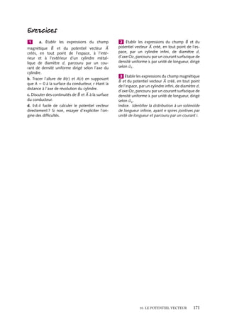 “doc” — 2002/9/17 — 15:42 — page 170 — #168
i
i
i
i
i
i
i
i
À l’intérieur du solénoïde
Calculons maintenant, le potentiel vecteur à l’intérieur du solénoïde. Le champ magné-
tique y est constant et égal à : 
B 5 m0nI
uz
Au paragraphe 10.1, nous avons vu que dans ce cas nous pouvions écrire un potentiel
vecteur 

A sous la forme :


A 5
1
2

B ∧ 
r 5
1
2
m0nI
uz ∧ 
r 5
1
2
m0nIr
uu
À la surface du solénoïde, r 5 R, et 

A(R) 5
m0nIR
2

uu .
En comparant les expressions du potentiel vecteur calculé de part et d’autre de la
surface constituée par l’ensemble des spires, on peut constater que le potentiel vecteur est
continu à la surface. Ce résultat est général, la continuité des composantes du potentiel
vecteur étant le pendant en magnétostatique de la continuité du potentiel scalaire
rencontrée en électrostatique.
Circuit rectangulaire parcouru par un courant
Considérons une boucle rectangulaire de
courant, de dimension (a, b) et calculons le
potentiel vecteur associé à une telle distri-
bution de courant. La largeur a et la lon-
gueur b peuvent définir respectivement les
axes Ox et Oy d’un système de coordon-
nées cartésiennes. Dans ce repère, il n’y a
pas, par construction, de courant dans la
direction z. Az est donc nul. Il y a des cou-
rants dans les directions x et y. La solution
de l’équation 10.7 pour Ax est donc for-
mellement identique à celle obtenue pour
le potentiel électrostatique V créé par deux
barres chargées de signe opposé. Puisque
nous calculons le potentiel vecteur loin de
la boucle, le potentiel scalaire équivalent est
celui créé au point P par un dipôle consti-
tué par deux charges la et −la distantes de
b. Nous avons montré au chapitre 5 que ce
potentiel scalaire a pour expression :
V(P) 5
1
4p´0

P · 
ur
r2
5
lab
4p´0
y
r3
avec 
P le moment dipolaire égal à

P 5 lab
uy.
Par analogie, en remplaçant l
´0
par m0I et en
tenant compte de l’orientation du courant
dans la barre, nous obtenons :


Ax 5 −
m0Iab
4p
y
r3

ux
De la même façon nous obtenons l’expres-
sion de 

Ay :


Ay 5
m0Iab
4p
x
r3

uy
Comme précédemment, nous pouvons
introduire le moment magnétique dipolaire
de la boucle M : 





M 5 Iab
uz.
Sous forme vectorielle, 

A s’écrit :


A 5 

Ax 1 

Ay 5
m0Iab
4pr2
−
y
r

ux 1
x
r

uy



A 5
m0
2p






M ∧ 
ur
r2
Nous retrouvons ainsi le résultat décrit
en 10.3.2. Comme nous le voyons, cette
expression du potentiel vecteur en fonction
du moment magnétique associé est tout à
fait générale et ne dépend pas de la forme
de la boucle qui crée le champ magnétique.
z
x
y
λb
– λb
– λa
λa
Ax
Ay
P
Fig. 10.4.
170
 