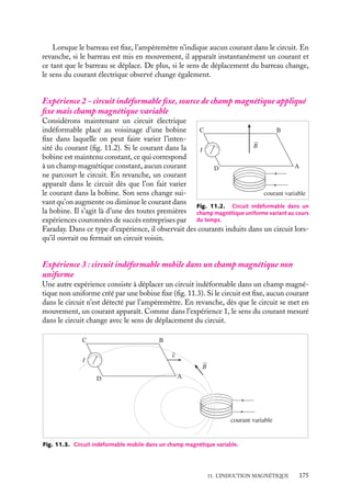 “doc” — 2002/9/17 — 15:42 — page 174 — #172
i
i
i
i
i
i
i
i
Les expériences d’Oerstedt et d’Ampère ayant montré qu’un courant électrique crée un
champ magnétique, la tentation fut grande au XIX
e
siècle d’essayer de savoir si à son tour
un champ magnétique pouvait créer un courant électrique. De nombreuses expériences
furent réalisées, sans grand succès. Il fallut attendre les travaux de Faraday publiés en 1831
(dans les premières séries de Recherches expérimentales, Royal Society) pour comprendre
que ce n’était pas le champ magnétique lui-même qui créait un courant dans un circuit
mais la variation du flux de ce champ à travers ce circuit. Ce résultat essentiel conduisit
alors au développement rapide des machines électriques, pouvant convertir de l’énergie
mécanique en énergie électrique (générateurs) et vice versa (moteurs électriques).
Un peu d´histoire
Faraday (1791-1867)
Apprenti relieur, auditeur aux cours de la
Royal Institution, première publication de
chimie en 1817, accueilli par H. Davy dans
son laboratoire en 1819, première publica-
tion de physique en 1821, successeur de
Davy en 1827, Faraday est l’un des plus
brillants scientifiques de son temps.
L’un de ses premiers travaux (1821) est
l’étude des mouvements relatifs d’un bar-
reau magnétique et de courants électriques,
expériences qui conduisent à la réalisation
des moteurs électromagnétiques Une autre
découverte fondamentale faite par Faraday
est la mise en évidence et l’explication des
phénomènes d’induction, Après plusieurs
années d’insuccès, Faraday montre en 1831
l’existence d’un courant induit dans un cir-
cuit lors de l’ouverture et de la fermeture
d’un circuit voisin, résultat qu’il interprète
aussitôt comme lié aux variations des condi-
tions magnétiques du circuit induit. Il faut
attendre 1852 pour qu’il livre son explication
la plus complète de l’induction : « Quand
un fil se meut directement à travers des
lignes de force... la quantité d’électricité pas-
sant dans le circuit est proportionnelle au
nombre de lignes coupées. »
11.1. Mise en évidence expérimentale de
l’induction
Expérience 1 : circuit déformable dans un champ magnétique constant
v
C B
A
D
I
B
v ∧ B
Fig. 11.1. Circuit déformable dans un champ
magnétique uniforme constant.
Considérons le circuit électrique plan consti-
tué de deux rails conducteurs et d’un barreau
métallique pouvant glisser sur ces rails, le
contact électrique étant maintenu entre le
barreau et les rails. Un ampèremètre per-
met de mesurer à chaque instant le courant
dans ce circuit. Plaçons ce dispositif dans
une région dans laquelle existe un champ
magnétique 
B uniforme, de direction per-
pendiculaire au plan contenant le circuit
(fig. 11.1).
174
 
