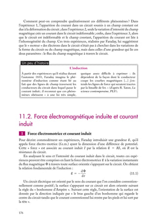 “doc” — 2002/9/17 — 15:42 — page 175 — #173
i
i
i
i
i
i
i
i
Lorsque le barreau est fixe, l’ampèremètre n’indique aucun courant dans le circuit. En
revanche, si le barreau est mis en mouvement, il apparaît instantanément un courant et
ce tant que le barreau se déplace. De plus, si le sens de déplacement du barreau change,
le sens du courant électrique observé change également.
Expérience 2 - circuit indéformable fixe, source de champ magnétique appliqué
fixe mais champ magnétique variable
courant variable
C B
A
D
I
B
Fig. 11.2. Circuit indéformable dans un
champ magnétique uniforme variant au cours
du temps.
Considérons maintenant un circuit électrique
indéformable placé au voisinage d’une bobine
fixe dans laquelle on peut faire varier l’inten-
sité du courant (fig. 11.2). Si le courant dans la
bobine est maintenu constant, ce qui correspond
à un champ magnétique constant, aucun courant
ne parcourt le circuit. En revanche, un courant
apparaît dans le circuit dès que l’on fait varier
le courant dans la bobine. Son sens change sui-
vant qu’on augmente ou diminue le courant dans
la bobine. Il s’agit là d’une des toutes premières
expériences couronnées de succès entreprises par
Faraday. Dans ce type d’expérience, il observait des courants induits dans un circuit lors-
qu’il ouvrait ou fermait un circuit voisin.
Expérience 3 : circuit indéformable mobile dans un champ magnétique non
uniforme
Une autre expérience consiste à déplacer un circuit indéformable dans un champ magné-
tique non uniforme créé par une bobine fixe (fig. 11.3). Si le circuit est fixe, aucun courant
dans le circuit n’est détecté par l’ampèremètre. En revanche, dès que le circuit se met en
mouvement, un courant apparaît. Comme dans l’expérience 1, le sens du courant mesuré
dans le circuit change avec le sens de déplacement du circuit.
v
courant variable
C B
A
D
I
B
Fig. 11.3. Circuit indéformable mobile dans un champ magnétique variable.
11. L’INDUCTION MAGNÉTIQUE 175
 