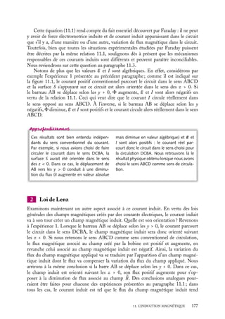 “doc” — 2002/9/17 — 15:42 — page 176 — #174
i
i
i
i
i
i
i
i
Comment peut-on comprendre qualitativement ces différents phénomènes ? Dans
l’expérience 1, l’apparition du courant dans un circuit soumis à un champ constant est
due à la déformation du circuit ; dans l’expérience 2, seule la variation d’intensité du champ
magnétique crée un courant dans le circuit indéformable ; enfin, dans l’expérience 3, alors
que le circuit est indéformable et le champ constant, l’apparition du courant est liée à
l’inhomogénéité du champ. Ces trois expériences, réalisées par Faraday, lui suggérèrent
que le « moteur » des électrons dans le circuit n’était pas à chercher dans les variations de
la forme du circuit ou du champ magnétique, mais dans celles d’une grandeur qui lie ces
deux paramètres : le flux du champ magnétique à travers le circuit.
Un peu d´histoire
L’induction
À partir des expériences qu’il réalisa durant
l’automne 1831, Faraday imagina le phé-
nomène d’induction comme étant lié au
fait que des lignes de champ traversent les
conducteurs du circuit dans lequel passe le
courant induit ; il reconnut que ces phéno-
mènes obéissent « à une loi très simple,
quoique assez difficile à exprimer : ils
dépendent de la façon dont le conducteur
coupe les courbes magnétiques [...] j’en-
tends les lignes de force qui seraient tracées
par la limaille de fer. » (d’après R. Taton, La
science contemporaine, PUF).
11.2. Force électromagnétique induite et courant
induit
1 Force électromotrice et courant induit
Pour décrire commodément ses expériences, Faraday introduisit une grandeur E, qu’il
appela force électro-motrice (f.e.m.) ayant la dimension d’une différence de potentiel.
Cette « force » est associée au courant induit I par la relation E 5 RI, où R est la
résistance du circuit.
En analysant le sens et l’intensité du courant induit dans le circuit, toutes ces expé-
riences peuvent être comprises en liant la force électromotrice E à la variation instantanée
du flux magnétique F à travers toute surface orientée s’appuyant sur le circuit. On obtient
la relation fondamentale de l’induction :
E 5 −
dF
dt
(11.1)
Un circuit électrique est orienté par le sens du courant que l’on considère convention-
nellement comme positif ; la surface s’appuyant sur ce circuit est alors orientée suivant
la règle du « bonhomme d’Ampère ». Suivant cette règle, l’orientation de la surface est
donnée par la direction indiquée par « le bras gauche d’un bonhomme qui regarde le
centre du circuit tandis que le courant conventionnel lui rentre par les pieds et lui sort par
la tête ».
176
 