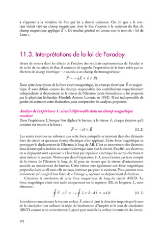 “doc” — 2002/9/17 — 15:42 — page 177 — #175
i
i
i
i
i
i
i
i
Cette équation (11.1) rend compte du fait essentiel découvert par Faraday : il ne peut
y avoir de force électromotrice induite et de courant induit apparaissant dans le circuit
que s’il y a, d’une manière ou d’une autre, variation de flux magnétique dans le circuit.
Toutefois, bien que toutes les situations expérimentales étudiées par Faraday puissent
être décrites par la même relation 11.1, soulignons dès à présent que les mécanismes
responsables de ces courants induits sont différents et peuvent paraître inconciliables.
Nous reviendrons sur cette question au paragraphe 11.3.
Notons de plus que les valeurs E et I sont algébriques. En effet, considérons par
exemple l’expérience 1 présentée au précédent paragraphe ; comme il est indiqué sur
la figure 11.1, le courant positif conventionnel parcourt le circuit dans le sens ABCD
et la surface S s’appuyant sur ce circuit est alors orientée dans le sens des z  0. Si
le barreau AB se déplace selon les y  0, F augmente, E et I sont alors négatifs en
vertu de la relation 11.1. Ceci qui veut dire que le courant I circule réellement dans
le sens opposé au sens ABCD. À l’inverse, si le barreau AB se déplace selon les y
négatifs, F diminue, E et I sont positifs et le courant circule alors réellement dans le sens
ABCD.
Ces résultats sont bien entendu indépen-
dants du sens conventionnel du courant.
Par exemple, si nous avions choisi de faire
circuler le courant dans le sens DCBA, la
surface S aurait été orientée dans le sens
des z  0. Dans ce cas, le déplacement de
AB vers les y  0 conduit à une diminu-
tion du flux (il augmente en valeur absolue
mais diminue en valeur algébrique) et E et
I sont alors positifs : le courant réel par-
court donc le circuit dans le sens choisi pour
la circulation DCBA. Nous retrouvons là le
résultat physique obtenu lorsque nous avons
choisi le sens ABCD comme sens de circula-
tion.
2 Loi de Lenz
Examinons maintenant un autre aspect associé à ce courant induit. En vertu des lois
générales des champs magnétiques créés par des courants électriques, le courant induit
va à son tour créer un champ magnétique induit. Quelle est son orientation ? Revenons
à l’expérience 1. Lorsque le barreau AB se déplace selon les y  0, le courant parcourt
le circuit dans le sens DCBA, le champ magnétique induit sera donc orienté suivant
les z  0. Si nous retenons le sens ABCD comme sens conventionnel de circulation,
le flux magnétique associé au champ créé par la bobine est positif et augmente, en
revanche celui associé au champ magnétique induit est négatif. Ainsi, la variation du
flux du champ magnétique appliqué va se traduire par l’apparition d’un champ magné-
tique induit dont le flux va compenser la variation du flux du champ appliqué. Nous
arrivons à la même conclusion si la barre AB se déplace selon les y  0. Dans ce cas,
le champ induit est orienté suivant les z  0, son flux positif augmente pour s’op-
poser à la diminution de flux associé au champ 
B. Des conclusions analogues pour-
raient être faites pour chacune des expériences présentées au paragraphe 11.1 ; dans
tous les cas, le courant induit est tel que le flux du champ magnétique induit tend
11. L’INDUCTION MAGNÉTIQUE 177
 
