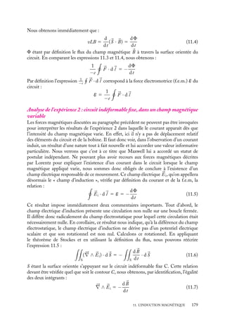 “doc” — 2002/9/17 — 15:42 — page 178 — #176
i
i
i
i
i
i
i
i
à s’opposer à la variation de flux qui lui a donné naissance. On dit que « le cou-
rant induit créé un champ magnétique dont le flux s’oppose à la variation du flux du
champ magnétique appliqué 
B ». Ce résultat général est connu sous le nom de « loi de
Lenz ».
11.3. Interprétations de la loi de Faraday
Avant de rentrer dans les détails de l’analyse des résultats expérimentaux de Faraday et
de sa loi de variation de flux, il convient de rappeler l’expression de la force subie par un
électron de charge électrique −e soumis à un champ électromagnétique :



F 5 −e(

E 1 
v ∧ 
B)
Dans cette description de la force électromagnétique, les champs électrique 

E et magné-
tique 
B sont définis comme les champs responsables des contributions respectivement
indépendante et dépendante de la vitesse de l’électron (cette formulation a été proposée
par le physicien hollandais Hendrik Antoon Lorentz en 1892). Il est indispensable de
garder en mémoire cette distinction pour comprendre les analyses proposées.
Analyse de l’expérience 1 : circuit déformable dans un champ magnétique
constant
Dans l’expérience 1, lorsque l’on déplace le barreau à la vitesse 
v, chaque électron qu’il
contient est soumis à la force :



F 5 −e
v ∧ 
B (11.2)
Les autres électrons ne subissent pas cette force puisqu’ils se trouvent dans des éléments
fixes du circuit et qu’aucun champ électrique n’est appliqué. Cette force magnétique va
provoquer le déplacement de l’électron le long de AB. C’est ce mouvement des électrons
dans la barre qui va induire un courant électrique dans tout le circuit. En effet, ces électrons
en se déplaçant vont « pousser » à leur tour par répulsion électrique les autres électrons et
ainsi induire le courant. Notons que dans l’expression 11.1, nous n’avons pas tenu compte
de la vitesse de l’électron le long du fil pour ne retenir que la vitesse d’entraînement
associée au mouvement du barreau. Cette vitesse crée également une force magnétique
perpendiculaire au fil mais elle ne nous intéresse pas pour le moment. Vous pourrez vous
convaincre qu’il s’agit d’une force de « freinage », opposée au déplacement du barreau.
Calculons la circulation de cette force magnétique de long du circuit ABCD. La
force magnétique étant non nulle uniquement sur le segment AB, de longueur L, nous
obtenons : 



F · d
l 5 −e


v ∧ 
B · d
l 5 evLB (11.3)
Introduisons maintenant le vecteur surface
S, orienté dans la direction imposée par le sens
de la circulation (en utilisant la régle du bonhomme d’Ampère et le sens de circulation
ABCD comme sens conventionnel), ayant pour module la surface instantanée du circuit.
178
 
