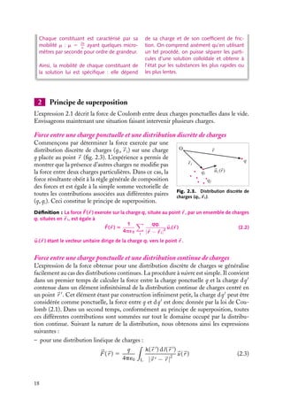 “doc” — 2002/9/17 — 15:42 — page 18 — #16
i
i
i
i
i
i
i
i
Chaque constituant est caractérisé par sa
mobilité m : m 5 Ze
a
ayant quelques micro-
mètres par seconde pour ordre de grandeur.
Ainsi, la mobilité de chaque constituant de
la solution lui est spécifique : elle dépend
de sa charge et de son coefficient de fric-
tion. On comprend aisément qu’en utilisant
un tel procédé, on puisse séparer les parti-
cules d’une solution colloïdale et obtenir à
l’état pur les substances les plus rapides ou
les plus lentes.
2 Principe de superposition
L’expression 2.1 décrit la force de Coulomb entre deux charges ponctuelles dans le vide.
Envisageons maintenant une situation faisant intervenir plusieurs charges.
Force entre une charge ponctuelle et une distribution discrète de charges
q
O
ri
ui (r)
r
qi
qj
Fig. 2.3. Distribution discrète de
charges (qi,
r i).
Commençons par déterminer la force exercée par une
distribution discrète de charges (qi,
r i) sur une charge
q placée au point 
r (fig. 2.3). L’expérience a permis de
montrer que la présence d’autres charges ne modifie pas
la force entre deux charges particulières. Dans ce cas, la
force résultante obéit à la règle générale de composition
des forces et est égale à la simple somme vectorielle de
toutes les contributions associées aux différentes paires
(q, qi). Ceci constitue le principe de superposition.
Définition : La force 
F(
r ) exercée sur la charge q, située au point 
r , par un ensemble de charges
qi situées en 
r i, est égale à

F(
r ) 5
1
4p´0
i
qqi
|
r − 
r i|2

ui(
r ) (2.2)

ui(
r ) étant le vecteur unitaire dirige de la charge qi vers le point 
r .
Force entre une charge ponctuelle et une distribution continue de charges
L’expression de la force obtenue pour une distribution discrète de charges se généralise
facilement au cas des distributions continues. La procédure à suivre est simple. Il convient
dans un premier temps de calculer la force entre la charge ponctuelle q et la charge dq
contenue dans un élément infinitésimal de la distribution continue de charges centré en
un point 
r 
. Cet élément étant par construction infiniment petit, la charge dq
peut être
considérée comme ponctuelle, la force entre q et dq
est donc donnée par la loi de Cou-
lomb (2.1). Dans un second temps, conformément au principe de superposition, toutes
ces différentes contributions sont sommées sur tout le domaine occupé par la distribu-
tion continue. Suivant la nature de la distribution, nous obtenons ainsi les expressions
suivantes :
– pour une distribution linéique de charges :



F (
r ) 5
q
4p´0

L
l(
r 
) dl(
r 
)
|
r  − 
r |
2

u(
r ) (2.3)
18
 