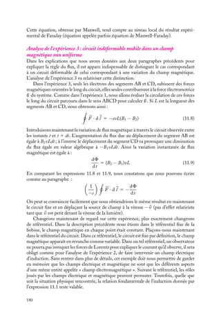 “doc” — 2002/9/17 — 15:42 — page 179 — #177
i
i
i
i
i
i
i
i
Nous obtenons immédiatement que :
vLB 5
d
dt
(
S · 
B) 5
dF
dt
(11.4)
F étant par définition le flux du champ magnétique 
B à travers la surface orientée du
circuit. En comparant les expressions 11.3 et 11.4, nous obtenons :
1
−e




F · d
l 5 −
dF
dt
Par définition l’expression 1
−e
%



F · d
l correspond à la force électromotrice (f.e.m.) E du
circuit :
E 5
1
−e




F · d
l
Analyse de l’expérience 2 : circuit indéformable fixe, dans un champ magnétique
variable
Les forces magnétiques discutées au paragraphe précédent ne peuvent pas être invoquées
pour interpréter les résultats de l’expérience 2 dans laquelle le courant apparaît dès que
l’intensité du champ magnétique varie. En effet, ici il n’y a pas de déplacement relatif
des éléments du circuit et de la bobine. Il faut donc voir, dans l’observation d’un courant
induit, un résultat d’une nature tout à fait nouvelle et lui accorder une valeur informative
particulière. Nous verrons que c’est à ce titre que Maxwell lui a accordé un statut de
postulat indépendant. Ne pouvant plus avoir recours aux forces magnétiques décrites
par Lorentz pour expliquer l’existence d’un courant dans le circuit lorsque le champ
magnétique appliqué varie, nous sommes donc obligés de conclure à l’existence d’un
champ électrique responsable de ce mouvement. Ce champ électrique 

Ei, qu’on appellera
désormais le « champ d’induction », vérifie par définition du courant et de la f.e.m, la
relation : 


Ei · d
l 5 E 5 −
dF
dt
(11.5)
Ce résultat impose immédiatement deux commentaires importants. Tout d’abord, le
champ électrique d’induction présente une circulation non nulle sur une boucle fermée.
Il diffère donc radicalement du champ électrostatique pour lequel cette circulation était
nécessairement nulle. En corollaire, ce résultat nous indique, qu’à la différence du champ
électrostatique, le champ électrique d’induction ne dérive pas d’un potentiel électrique
scalaire et que son rotationnel est non nul. Calculons ce rotationnel. En appliquant
le théorème de Stockes et en utilisant la définition du flux, nous pouvons réécrire
l’expression 11.5 :

S
(




∇ ∧ 

Ei) · d
S 5 −

S
d
B
dt
· d
S (11.6)
S étant la surface orientée s’appuyant sur le circuit indéformable fixe C. Cette relation
devant être vérifiée quel que soit le contour C, nous obtenons, par identification, l’égalité
des deux intégrants :





∇ ∧ 

Ei 5 −
d
B
dt
(11.7)
11. L’INDUCTION MAGNÉTIQUE 179
 