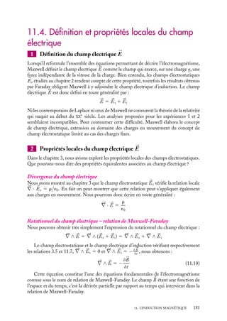 “doc” — 2002/9/17 — 15:42 — page 180 — #178
i
i
i
i
i
i
i
i
Cette équation, obtenue par Maxwell, rend compte au niveau local du résultat expéri-
mental de Faraday (équation appelée parfois équation de Maxwell-Faraday).
Analyse de l’expérience 3 : circuit indéformable mobile dans un champ
magnétique non uniforme
Dans les explications que nous avons données aux deux paragraphes précédents pour
expliquer la règle du flux, il est apparu indispensable de distinguer le cas correspondant
à un circuit déformable de celui correspondant à une variation du champ magnétique.
L’analyse de l’expérience 3 va relativiser cette distinction.
Dans l’expérience 3, seuls les électrons des segments AB et CD, subissent des forces
magnétiques orientées le long du circuit, elles seules contribueront à la force électromotrice
E du système. Comme dans l’expérience 1, nous allons évaluer la circulation de ces forces
le long du circuit parcouru dans le sens ABCD pour calculer E. Si L est la longueur des
segments AB et CD, nous obtenons ainsi :




F · d
l 5 −evL(B1 − B2) (11.8)
Introduisons maintenant la variation de flux magnétique à travers le circuit observée entre
les instants t et t 1 dt. L’augmentation du flux due au déplacement du segment AB est
égale à B2vLdt ; à l’inverse le déplacement du segment CD va provoquer une diminution
du flux égale en valeur algébrique à −B1vLdt. Ainsi la variation instantanée de flux
magnétique est égale à :
dF
dt
5 (B2 − B1)vL (11.9)
En comparant les expressions 11.8 et 11.9, nous constatons que nous pouvons écrire
comme au paragraphe :

1
−e
 



F · d
l 5 −
dF
dt
On peut se convaincre facilement que nous obtiendrions le même résultat en maintenant
le circuit fixe et en déplaçant la source de champ à la vitesse −
v (pas d’effet relativiste
tant que 
v est petit devant la vitesse de la lumière).
Changeons maintenant de regard sur cette expérience, plus exactement changeons
de référentiel. Dans la description précédente nous étions dans le référentiel fixe de la
bobine, le champ magnétique en chaque point était constant. Plaçons-nous maintenant
dans le référentiel du circuit. Dans ce référentiel, le circuit est fixe par définition, le champ
magnétique apparaît en revanche comme variable. Dans un tel référentiel, un observateur
ne pourra pas invoquer les forces de Lorentz pour expliquer le courant qu’il observe, il sera
obligé comme pour l’analyse de l’expérience 2, de faire intervenir un champ électrique
d’induction. Sans rentrer dans plus de détails, cet exemple doit nous permettre de garder
en mémoire que les champs électrique et magnétique ne sont que les différents aspects
d’une même entité appelée « champ électromagnétique ». Suivant le référentiel, les rôles
joués par les champs électrique et magnétique peuvent permuter. Toutefois, quelle que
soit la situation physique rencontrée, la relation fondamentale de l’induction donnée par
l’expression 11.1 reste valable.
180
 