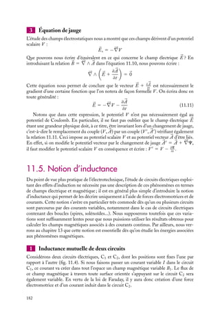“doc” — 2002/9/17 — 15:42 — page 181 — #179
i
i
i
i
i
i
i
i
11.4. Définition et propriétés locales du champ
électrique
1 Définition du champ électrique 


E
Lorsqu’il reformule l’ensemble des équations permettant de décrire l’électromagnétisme,
Maxwell définit le champ électrique 

E comme le champ qui exerce, sur une charge q, une
force indépendante de la vitesse de la charge. Bien entendu, les champs électrostatiques


Es étudiés au chapitre 2 rendent compte de cette propriété, toutefois les résultats obtenus
par Faraday obligent Maxwell à y adjoindre le champ électrique d’induction. Le champ
électrique 

E est donc défini en toute généralité par :


E 5 

Es 1 

Ei
Ni les contemporains de Laplace ni ceux de Maxwell ne connurent la théorie de la relativité
qui naquit au début du XX
e
siècle. Les analyses proposées pour les expériences 1 et 2
semblaient incompatibles. Pour contourner cette difficulté, Maxwell élabora le concept
de champ électrique, extension au domaine des charges en mouvement du concept de
champ électrostatique limité au cas des charges fixes.
2 Propriétés locales du champ électrique 


E
Dans le chapitre 3, nous avions exploré les propriétés locales des champs électrostatiques.
Que pouvons-nous dire des propriétés équivalentes associées au champ électrique ?
Divergence du champ électrique
Nous avons montré au chapitre 3 que le champ électrostatique 

Es vérifie la relation locale





∇ · 

Es 5 r/´0. En fait on peut montrer que cette relation peut s’appliquer également
aux charges en mouvement. Nous pourrons donc écrire en toute généralité :





∇ · 

E 5
r
´0
Rotationnel du champ électrique – relation de Maxwell-Faraday
Nous pouvons obtenir très simplement l’expression du rotationnel du champ électrique :





∇ ∧ 

E 5 




∇ ∧ (

Es 1 

Ei) 5 




∇ ∧ 

Es 1 




∇ ∧ 

Ei
Le champ électrostatique et le champ électrique d’induction vérifiant respectivement
les relations 3.5 et 11.7, 




∇ ∧ 

Es 5 0 et 




∇ ∧ 

Ei 5 −≠
B
≠t
, nous obtenons :





∇ ∧ 

E 5 −
≠
B
≠t
(11.10)
Cette équation constitue l’une des équations fondamentales de l’électromagnétisme
connue sous le nom de relation de Maxwell-Faraday. Le champ 
B étant une fonction de
l’espace et du temps, c’est la dérivée partielle par rapport au temps qui intervient dans la
relation de Maxwell-Faraday.
11. L’INDUCTION MAGNÉTIQUE 181
 