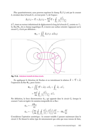 “doc” — 2002/9/17 — 15:42 — page 182 — #180
i
i
i
i
i
i
i
i
3 Équation de jauge
L’étude des champs électrostatiques nous a montré que ces champs dérivent d’un potentiel
scalaire V :


Es 5 −




∇V
Que pouvons nous écrire d’équivalent en ce qui concerne le champ électrique 

E ? En
introduisant la relation 
B 5 




∇ ∧ 

A dans l’équation 11.10, nous pouvons écrire :





∇ ∧



E 1
≠

A
≠t

5 
0
Cette équation nous permet de conclure que le vecteur 

E 1 ≠
A
≠t
est nécessairement le
gradient d’une certaine fonction que l’on notera de façon formelle V . On écrira donc en
toute généralité :


E 5 −




∇V −
≠

A
≠t
(11.11)
Notons que dans cette expression, le potentiel V n’est pas nécessairement égal au
potentiel de Coulomb. En particulier, il ne faut pas oublier que le champ électrique 

E
étant une grandeur physique doit, à ce titre, être invariant lors d’un changement de jauge,
c’est-à-dire le remplacement du couple (V , 

A) par un couple (V 
, 

A
) vérifiant également
la relation 11.11. Ceci impose au potentiel scalaire V et au potentiel vecteur 

A d’être liés.
En effet, si on modifie le potentiel vecteur par le changement de jauge 

A
5 

A 1 




∇C,
il faut modifier le potentiel scalaire V en conséquence et écrire : V 
5 V − ≠C
≠t
.
11.5. Notion d’inductance
Du point de vue plus pratique de l’électrotechnique, l’étude de circuits électriques exploi-
tant des effets d’induction ne nécessite pas une description de ces phénomènes en termes
de champs électrique et magnétique ; il est en général plus simple d’introduire la notion
d’inductance qui permet de les décrire uniquement à l’aide de forces électromotrices et de
courants. Cette notion s’avère en particulier très commode dès qu’un ou plusieurs circuits
sont parcourus par des courants variables, notamment dans le cas de circuits électriques
contenant des boucles (spires, solénoïdes...). Nous supposerons toutefois que ces varia-
tions sont suffisamment lentes pour que nous puissions utiliser les résultats obtenus pour
calculer les champs magnétiques associés à des courants continus. Par ailleurs, nous ver-
rons au chapitre 13 que cette notion est essentielle dès qu’on étudie les énergies associées
aux phénomènes magnétiques.
1 Inductance mutuelle de deux circuits
Considérons deux circuits électriques, C1 et C2, dont les positions sont fixes l’une par
rapport à l’autre (fig. 11.4). Si nous faisons passer un courant variable I dans le circuit
C1, ce courant va créer dans tout l’espace un champ magnétique variable B1. Le flux de
ce champ magnétique à travers toute surface orientée s’appuyant sur le circuit C2 sera
également variable. En vertu de la loi de Faraday, il y aura donc création d’une force
électromotrice et d’un courant induit dans le circuit C2.
182
 