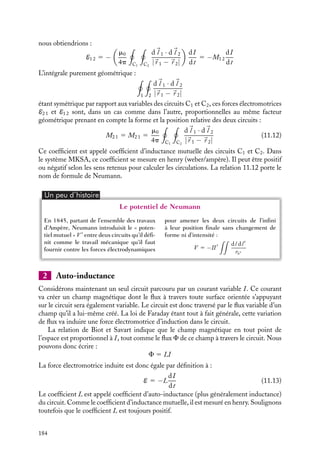 “doc” — 2002/9/17 — 15:42 — page 183 — #181
i
i
i
i
i
i
i
i
Plus quantitativement, nous pouvons exprimer le champ 
B1(
r 2) créé par le courant
I1 circulant dans la boucle C1 en tout point 
r 2 de l’espace :

B1(
r 2) 5 




∇ ∧ 

A1(
r 2) 5
m0I
4p





∇ ∧

C1
d
l 1
|
r 1 − 
r 2|
d
l 1 étant un vecteur infinitésimal de déplacement le long de la boucle C1 centrée en 
r 1.
Le flux F2 1 de ce champ magnétique 
B1 à travers une surface orientée s’appuyant sur le
circuit C2 s’écrit par définition :
F2 1 5

S2

B1(
r 2) · d
S(r2)
C1
C2
Fig. 11.4. Inductance mutuelle de deux circuits.
En appliquant le théorème de Stockes et en introduisant la relation 
B 5 




∇ ∧ 

A,
l’expression du flux F2 1 peut s’écrire :
F2 1 5

S2
(




∇ ∧ 

A1) · d
S2 5

C2


A1 · d
l 2
5
m0I
4p

C2
d
l 1
|
r 1 − 
r 2|
· d
l 2
Par définition, la force électromotrice E2 1 qui apparaît dans le circuit C2 lorsque le
courant I varie est égale à la variation temporelle de ce flux :
E2 1 5 −
dF2 1
dt
E2 1 5 −

m0
4p

C2

C1
d
l 1 · d
l 2
|
r 1 − 
r 2|

dI
dt
5 −M2 1
dI
dt
Considérons l’opération symétrique : le courant variable I passant maintenant dans le
circuit 2. En faisant le même type de raisonnement que celui que nous venons de faire,
11. L’INDUCTION MAGNÉTIQUE 183
 