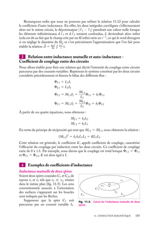 “doc” — 2002/9/17 — 15:42 — page 184 — #182
i
i
i
i
i
i
i
i
nous obtiendrions :
E1 2 5 −

m0
4p

C1

C2
d
l 1 · d
l 2
|
r 1 − 
r 2|

dI
dt
5 −M1 2
dI
dt
L’intégrale purement géométrique :

1

2
d
l 1 · d
l 2
|
r 1 − 
r 2|
étant symétrique par rapport aux variables des circuits C1 et C2, ces forces électromotrices
E2 1 et E1 2 sont, dans un cas comme dans l’autre, proportionnelles au même facteur
géométrique prenant en compte la forme et la position relative des deux circuits :
M2 1 5 M2 1 5
m0
4p

C1

C2
d
l 1 · d
l 2
|
r 1 − 
r 2|
(11.12)
Ce coefficient est appelé coefficient d’inductance mutuelle des circuits C1 et C2. Dans
le système MKSA, ce coefficient se mesure en henry (weber/ampère). Il peut être positif
ou négatif selon les sens retenus pour calculer les circulations. La relation 11.12 porte le
nom de formule de Neumann.
Un peu d´histoire
Le potentiel de Neumann
En 1845, partant de l’ensemble des travaux
d’Ampère, Neumann introduisit le « poten-
tiel mutuel » V 
entre deux circuits qu’il défi-
nit comme le travail mécanique qu’il faut
fournir contre les forces électrodynamiques
pour amener les deux circuits de l’infini
à leur position finale sans changement de
forme ni d’intensité :
V 5 −II
 dl dl
rii
2 Auto-inductance
Considérons maintenant un seul circuit parcouru par un courant variable I. Ce courant
va créer un champ magnétique dont le flux à travers toute surface orientée s’appuyant
sur le circuit sera également variable. Le circuit est donc traversé par le flux variable d’un
champ qu’il a lui-même créé. La loi de Faraday étant tout à fait générale, cette variation
de flux va induire une force électromotrice d’induction dans le circuit.
La relation de Biot et Savart indique que le champ magnétique en tout point de
l’espace est proportionnel à I, tout comme le flux F de ce champ à travers le circuit. Nous
pouvons donc écrire :
F 5 LI
La force électromotrice induite est donc égale par définition à :
E 5 −L
dI
dt
(11.13)
Le coefficient L est appelé coefficient d’auto-inductance (plus généralement inductance)
du circuit. Comme le coefficient d’inductance mutuelle, il est mesuré en henry. Soulignons
toutefois que le coefficient L est toujours positif.
184
 
