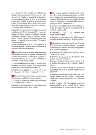 “doc” — 2002/9/17 — 15:42 — page 188 — #186
i
i
i
i
i
i
i
i
un champ magnétique induit de même sens que 
S, créant ainsi un flux induit qui s’ajoute
au flux inducteur. Dès que F augmente, le flux induit est de sens opposé à 
S, créant alors
un flux induit négatif qui se retranche du flux inducteur. Dans chaque cas, le flux induit
tend à s’opposer à la variation de flux qui lui a donné naissance.
2 Principe du moteur électrique
Considérons un système identique à celui présenté au paragraphe précédent, mais impo-
sons maintenant, non plus le mouvement de rotation de la spire, mais le courant I qui
la parcourt. Ce courant permet d’associer à la spire un moment magnétique 





M 5 I
S ;
si la spire est libre de ses mouvements, sous l’effet de la force de Laplace qui s’exerce sur
elle, elle subira un couple et elle tournera sur son axe de manière à orienter 





M le long du
champ magnétique appliqué 
B.
Dès que le moment magnétique 





M est orienté suivant le champ magnétique 
B, le
couple devient nul. Toutefois, si on conçoit les connexions liant la spire au générateur de
courant I de telle sorte que le courant change de sens dans la spire à chaque demi-tour
(essayer d’imaginer un tel système), le moment 





M sera perpétuellement « mal » orienté
par rapport au champ magnétique et la spire ne cessera pas de tourner, ne trouvant jamais
de position d’équilibre. Cette rotation de la spire, due à la désorientation perpétuelle du
moment magnétique par rapport au champ, est le principe de base du fonctionnement de
tout moteur électrique.
3 Principe d’un transformateur
Selon les lois de l’induction, un circuit soumis à un champ magnétique variable est par-
couru par un courant induit. Ainsi, la variation d’intensité du courant dans une bobine
induit un courant dans une seconde bobine. Si le courant existant dans la bobine géné-
ratrice est alternatif, le courant induit est bien entendu à la même fréquence, mais son
intensité peut être très différente. En effet, le courant induit dépend de la force élec-
tromotrice induite, de la résistance de la bobine et de l’inductance mutuelle des deux
bobines. Cette intensité pourra être plus grande ou plus petite suivant les géométries et
les positions relatives retenues. Un tel système est un transformateur.
1 Un solénoïde rectiligne de rayon r, de lon-
gueur L  r comportant N spires est parcouru
par un courant variable I(t). Une boucle plate de
rayon R est placée de telle sorte que son axe
de révolution coïncide avec celui du solénoïde.
Quelle est la f.e.m. d’induction dans la boucle
dans le cas où R  r et R  r ?
2 Un fil cylindrique, infiniment long, de dia-
mètre d est parcouru par un courant constant I
uniforme dirigé selon l’axe de révolution, noté
Oz, du cylindre. Un circuit rectangulaire rigide
de côtés a et b, de coefficient d’auto-induction
et de résistance négligeables, est placé dans le
plan xOz de façon que les deux côtés soient res-
pectivement parallèles aux axes Ox et Oz.
188
 