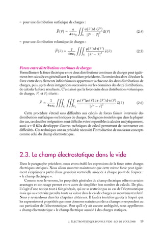 “doc” — 2002/9/17 — 15:42 — page 19 — #17
i
i
i
i
i
i
i
i
– pour une distribution surfacique de charges :



F (
r ) 5
q
4p´0

S
s(
r 
) ds(
r 
)
|
r  − 
r |
2

u(
r ) (2.4)
– pour une distribution volumique de charges :



F (
r ) 5
q
4p´0

V
r(
r 
) dt(
r 
)
|
r  − 
r |
2

u(
r ) (2.5)
Forces entre distributions continues de charges
Formellement la force électrique entre deux distributions continues de charges peut égale-
ment être calculée en généralisant la procédure précédente. Il conviendra alors d’évaluer la
force entre deux éléments infinitésimaux appartenant à chacune des deux distributions de
charges, puis, après deux intégrations successives sur les domaines des deux distributions,
de calculer la force résultante. C’est ainsi que la force entre deux distributions volumiques
de charges, V1 et V2 s’écrit :



F 5
1
4p´0

V1

V2
r1(
r 
)r2(
r ) dt1(
r 
) dt2(
r )
|
r  − 
r |
2

u(
r ) (2.6)
Cette procédure s’étend sans difficultés aux calculs de forces faisant intervenir des
distributions surfaciques ou linéiques de charges. Soulignons toutefois que dans la plupart
des cas, ces doubles intégrations sont difficiles voire impossibles à calculer analytiquement,
aussi a-t-il fallu développer d’autres techniques de calcul permettant de contourner ces
difficultés. Ces techniques ont au préalable nécessité l’introduction de nouveaux concepts
comme celui du champ électrostatique.
2.3. Le champ électrostatique dans le vide
Dans le paragraphe précédent, nous avons établi les expressions de la force entre charges
électriques statiques. Nous allons montrer maintenant que cette même force peut égale-
ment s’exprimer à partir d’une grandeur vectorielle associée à chaque point de l’espace :
« le champ électrique ».
Comme nous le verrons, les propriétés générales du champ électrique offrent certains
avantages et son usage permet entre autre de simplifier bon nombre de calculs. De plus,
il s’agit d’une notion tout à fait générale, qui ne se restreint pas au cas de l’électrostatique
mais qui au contraire prendra toute sa valeur dans le cas de charges en mouvement relatif.
Nous y reviendrons dans les chapitres ultérieurs. Il faudra toutefois garder à l’esprit que
les expressions et propriétés que nous donnons maintenant de ce champ correspondent au
cas particulier de l’électrostatique. Pour qu’il n’y ait aucune ambiguïté, nous appellerons
« champ électrostatique » le champ électrique associé à des charges statiques.
2. ÉLECTROSTATIQUE DANS LE VIDE : LOI DE COULOMB 19
 