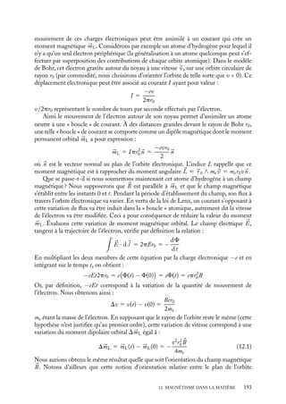 “doc” — 2002/9/17 — 15:42 — page 192 — #190
i
i
i
i
i
i
i
i
Jusqu’à présent, nous avons considéré que les champs magnétiques sont indissocia-
blement liés aux courants électriques. Cependant notre expérience nous montre que de
nombreux matériaux, tels les aimants permanents, présentent également des propriétés
magnétiques sans pourtant qu’aucun courant apparent n’y circule. Comment résoudre ce
paradoxe ? Ampère suggéra assez vite qu’il devait exister dans la matière magnétique, à
l’échelle microscopique, des courants dits « ampériens » ne pouvant pas être directement
mesurés à l’échelle macroscopique comme on peut le faire pour des courants chimiques.
Cette hypothèse fut justifiée a posteriori dès que l’on eut compris plus précisément la
structure de la matière à l’échelle atomique. Les courants ampériens pouvaient alors
être interprétés comme liés à la circulation des électrons autour des noyaux ; la physique
quantique a justifié cette interprétation et a même introduit une seconde contribution au
magnétisme de la matière, sans équivalent classique, le spin.
Un peu d´histoire
Terre de Magnésie
L’origine du moi « magnétique » n’est pas
sûre. Il semble toutefois probable que ce
terme puisse être associé à la ville de
Magnésie en Asie Mineure dans laquelle on
trouvait deux sortes de pierres ; l’une aux ver-
tus purgatives, la magnêsia ou magnésie en
français, l’autre ayant la propriété d’attirer le
fer, la magnêtis (lithos), la magnétite.
12.1. Aimantation de la matière
L’analyse des propriétés locales du champ magnétique nous a permis de conclure à
l’inexistence de charges magnétiques isolées. En revanche, nous avons vu que toute boucle
de courant pouvait être assimilée à un dipôle magnétique (voir chapitre 10). L’hypothèse
des courants ampériens postulait l’existence de telles boucles à l’échelle microscopique et
la description de la matière à l’échelle atomique a permis de les mettre en évidence.
1 Caractéristique magnétique d’un atome
Du point de vue de ses propriétés magnétiques, l’atome est caractérisé par deux grandeurs
de natures radicalement différentes : son moment magnétique orbital 


mL et son moment
magnétique de spin 


mS. Alors que le premier peut être compris comme lié au mouvement
des électrons autour de leur noyau, le second a une origine purement quantique que nous
ne chercherons pas à expliquer, nous contentant ici d’en étudier les conséquences.
Moment magnétique orbital 



mL
Le modèle simple de Bohr nous permet de comprendre qualitativement la contribution
orbitale du moment magnétique atomique. Dans ce modèle, un atome est constitué d’un
noyau autour duquel gravitent des électrons, disposés sur diverses orbites atomiques. Le
192
 