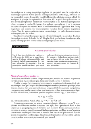 “doc” — 2002/9/17 — 15:42 — page 193 — #191
i
i
i
i
i
i
i
i
mouvement de ces charges électroniques peut être assimilé à un courant qui crée un
moment magnétique 


mL. Considérons par exemple un atome d’hydrogène pour lequel il
n’y a qu’un seul électron périphérique (la généralisation à un atome quelconque peut s’ef-
fectuer par superposition des contributions de chaque orbite atomique). Dans le modèle
de Bohr, cet électron gravite autour du noyau à une vitesse 
v, sur une orbite circulaire de
rayon r0 (par commodité, nous choisirons d’orienter l’orbite de telle sorte que v  0). Ce
déplacement électronique peut être associé au courant I ayant pour valeur :
I 5
−ev
2pr0
v/2pr0 représentant le nombre de tours par seconde effectués par l’électron.
Ainsi le mouvement de l’électron autour de son noyau permet d’assimiler un atome
neutre à une « boucle » de courant. À des distances grandes devant le rayon de Bohr r0,
une telle « boucle » de courant se comporte comme un dipôle magnétique dont le moment
permanent orbital 


mL a pour expression :



mL 5 Ipr2
0
n 5
−evr0
2

n
où 
n est le vecteur normal au plan de l’orbite électronique. L’indice L rappelle que ce
moment magnétique est à rapprocher du moment angulaire 
L 5 
r 0 ∧ me
v 5 mer0v
n.
Que se passe-t-il si nous soumettons maintenant cet atome d’hydrogène à un champ
magnétique ? Nous supposerons que 
B est parallèle à 


mL et que le champ magnétique
s’établit entre les instants 0 et t. Pendant la période d’établissement du champ, son flux à
travers l’orbite électronique va varier. En vertu de la loi de Lenz, un courant s’opposant à
cette variation de flux va être induit dans la « boucle » atomique, autrement dit la vitesse
de l’électron va être modifiée. Ceci a pour conséquence de réduire la valeur du moment



mL. Évaluons cette variation de moment magnétique orbital. Le champ électrique 

E,
tangent à la trajectoire de l’électron, vérifie par définition la relation :



E · d
l 5 2pEr0 5 −
dF
dt
En multipliant les deux membres de cette équation par la charge électronique −e et en
intégrant sur le temps t, on obtient :
−eEt2pr0 5 e

F(t) − F(0)

5 eF(t) 5 epr2
0B
Or, par définition, −eEt correspond à la variation de la quantité de mouvement de
l’électron. Nous obtenons ainsi :
Dv 5 v(t) − v(0) 5
Ber0
2me
me étant la masse de l’électron. En supposant que le rayon de l’orbite reste le même (cette
hypothèse n’est justifiée qu’au premier ordre), cette variation de vitesse correspond à une
variation du moment dipolaire orbital D


mL égal à :
D


mL 5 


mL(t) − 


mL(0) 5 −
e2
r2
0

B
4me
(12.1)
Nous aurions obtenu le même résultat quelle que soit l’orientation du champ magnétique

B. Notons d’ailleurs que cette notion d’orientation relative entre le plan de l’orbite
12. MAGNÉTISME DANS LA MATIÈRE 193
 