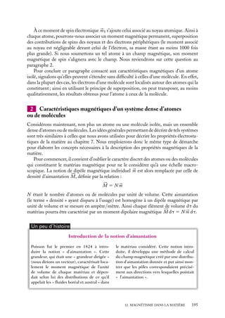 “doc” — 2002/9/17 — 15:42 — page 194 — #192
i
i
i
i
i
i
i
i
électronique et le champ magnétique appliqué n’a pas grand sens, la « trajectoire »
électronique ayant en fait la symétrie sphérique ; toutefois cette image, introduite ici
par commodité, permet de simplifier considérablement les calculs du moment orbital. En
appliquant le principe de superposition, la relation 12.1 se généralise également au cas
d’un atome ayant plusieurs électrons en périphérie (dans le cas d’atomes ayant plusieurs
orbites occupées, le résultat 12.1 pourra être appliqué en remplaçant r2
0 par la moyenne
des carrés des rayons des orbites). Ainsi, ce résultat montre que l’application d’un champ
magnétique à un atome a pour conséquence une réduction de son moment magnétique
orbital. Tous les atomes présentent cette caractéristique ; on parle du comportement
« diamagnétique » des atomes.
Toutefois il convient de souligner que ces effets sont très petits ; la correction de vitesse
électronique Dv étant de l’ordre de 106
fois plus faible que la vitesse des électrons, elle
pourra être négligée tout comme l’effet diamagnétique qu’elle induit.
Un peu d´histoire
Courants moléculaires
Sur la base des résultats des expériences
qu’il mena dès 1820 sur le magnétisme,
Ampère développa initialement l’idée qu’il
existait à l’échelle macroscopique des cou-
rants à la surface des aimants : « il ne me
paraît guère possible de douter qu’il n’y ait
réellement de tels courants autour des axes
des aimants ». Il abandonna quelques mois
plus tard cette idée au profit d’une inter-
prétation basée sur des courants microsco-
piques « circulant autour de chacune de
leurs particules ».
Moment magnétique de spin 


mS
Outre cette contribution orbitale, chaque atome peut posséder un moment magnétique
supplémentaire 


mS associé aux spins de ses constituants, noyau et électrons.
En effet, à chaque électron correspond un moment magnétique intrinsèque, dit de spin
électronique. Bien que l’origine de ce moment permanent soit purement quantique, nous
pouvons nous en faire une représentation en imaginant l’électron comme une particule
chargée tournant sur elle-même, créant ainsi un courant et donc un moment magnétique.
Pour un électron isolé, ce moment, appelé « magnéton de Bohr » mB, a pour valeur :
mS 5 mB 5
eh
4pme
où h est la constante de Planck. On a mB 5 9, 27 · 10−24
A · m2
.
Considérons maintenant un atome contenant plusieurs électrons. Lorsqu’ils rem-
plissent les différentes couches atomiques, une règle, dite « principe de Pauli », leur
impose de se grouper par paires et d’orienter leurs moments de spin dans des directions
opposées, le moment magnétique associé à chaque paire étant nul. Dans le cas d’un atome
contenant un nombre pair d’électrons, le moment total associé aux spins sera nul. Pour les
atomes contenant un nombre impair d’électrons, cette annulation est impossible. L’atome
présentera donc un moment permanent de spin non nul.
194
 