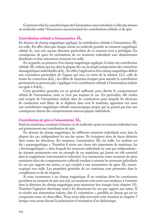 “doc” — 2002/9/17 — 15:42 — page 195 — #193
i
i
i
i
i
i
i
i
À ce moment de spin électronique 


mS s’ajoute celui associé au noyau atomique. Ainsi à
chaque atome, pourrons-nous associer un moment magnétique permanent, superposition
des contributions de spins des noyaux et des électrons périphériques (le moment associé
au noyau est négligeable devant celui de l’électron, sa masse étant au moins 1000 fois
plus grande). Si nous soumettons un tel atome à un champ magnétique, son moment
magnétique de spin s’alignera avec le champ. Nous reviendrons sur cette question au
paragraphe 2.
Pour conclure ce paragraphe consacré aux caractéristiques magnétiques d’un atome
isolé, signalons qu’elles peuvent s’étendre sans difficulté à celles d’une molécule. En effet,
dans la plupart des cas, les électrons d’une molécule sont localisés autour des atomes qui la
constituent ; ainsi en utilisant le principe de superposition, on peut transposer, au moins
qualitativement, les résultats obtenus pour l’atome à ceux de la molécule.
2 Caractéristiques magnétiques d’un système dense d’atomes
ou de molécules
Considérons maintenant, non plus un atome ou une molécule isolée, mais un ensemble
dense d’atomes ou de molécules. Les idées générales permettant de décrire de tels systèmes
sont très similaires à celles que nous avons utilisées pour décrire les propriétés électrosta-
tiques de la matière au chapitre 7. Nous emploierons donc le même type de démarche
pour élaborer les concepts nécessaires à la description des propriétés magnétiques de la
matière.
Pour commencer, il convient d’oublier le caractère discret des atomes ou des molécules
qui constituent le matériau magnétique pour ne le considérer qu’à une échelle macro-
scopique. La notion de dipôle magnétique individuel 


m est alors remplacée par celle de
densité d’aimantation 





M, définie par la relation :






M 5 N 


m
N étant le nombre d’atomes ou de molécules par unité de volume. Cette aimantation
(le terme « densité » ayant disparu à l’usage) est homogène à un dipôle magnétique par
unité de volume et se mesure en ampère/mètre. Ainsi chaque élément de volume dt du
matériau pourra être caractérisé par un moment dipolaire magnétique 





M dt 5 N 


m dt.
Un peu d´histoire
Introduction de la notion d’aimantation
Poisson fut le premier en 1824 à intro-
duire la notion « d’aimantation ». Cette
grandeur, qui était une « grandeur dirigée »
(nous dirions un vecteur), caractérisait loca-
lement le moment magnétique de l’unité
de volume de chaque matériau et dépen-
dait selon lui des distributions de ce qu’il
appelait les « fluides boréal et austral » dans
le matériau considéré. Cette notion intro-
duite, il développa une méthode de calcul
du champ magnétique créé par une distribu-
tion d’aimantation donnée et put ainsi mon-
trer que les pôles correspondaient précisé-
ment aux directions vers lesquelles pointait
« l’aimantation ».
12. MAGNÉTISME DANS LA MATIÈRE 195
 