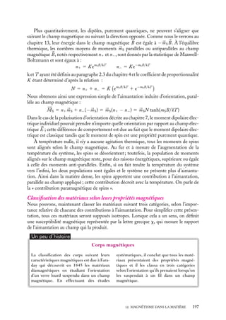 “doc” — 2002/9/17 — 15:42 — page 196 — #194
i
i
i
i
i
i
i
i
Comment relier les caractéristiques de l’aimantation ainsi introduite à celles des atomes
ou molécules isolés ? Examinons successivement les contributions orbitale et de spin.
Contribution orbitale à l’aimantation 






ML
En absence de champ magnétique appliqué, la contribution orbitale à l’aimantation 





ML
est nulle. En effet, bien que chaque atome ou molécule possède un moment magnétique
orbital 


mL non nul, aucune direction particulière de ce moment n’est à privilégier. En
conséquence de quoi, les orientations de ces moments individuels sont aléatoirement
distribuées et leur orientation moyenne est nulle.
En revanche, en présence d’un champ magnétique appliqué, il existe une contribution
orbitale 





ML induite qui est, dans la plupart des cas, la simple juxtaposition des corrections
diamagnétiques individuelles D


mL. En effet, l’application d’un champ magnétique définit
une orientation particulière de l’espace qui sera, en vertu de la relation 12.1, celle de
toutes les corrections D


mL ; les effets de moyenne évoqués pour annuler la contribution
permanente ne peuvent plus s’appliquer et la contribution orbitale à l’aimantation induite
est égale à ND


mL.
Cette procédure grossière est en général suffisante pour décrire le comportement
orbital de l’aimantation, mais ce n’est pas toujours le cas. En particulier, elle rendra
mal compte de l’aimantation induite dans les conducteurs pour lesquels les électrons
de conduction sont libres de se déplacer dans tout le matériau, apportant eux aussi
une contribution magnétique orbitale macroscopique propre qui ne pourra pas être une
conséquence directe des comportements microscopiques individuels.
Contribution de spin à l’aimantation 






MS
Seuls les matériaux constitués d’atomes ou de molécules ayant un moment individuel non
nul présenteront une contribution de spin.
En absence de champ magnétique, les différents moments individuels sont, dans la
plupart des cas, indépendants les uns des autres. Ils s’orientent alors de façon aléatoire
dans toutes les directions. En moyenne, l’aimantation 





MS est nulle. Le système est
dit « paramagnétique ». Toutefois il existe une classe très importante de matériaux, les
« ferromagnétiques », dans lesquels les moments individuels ne sont pas indépendants :
les aimants permanents sont un exemple de ces matériaux qui jouent un rôle essentiel
dans le magnétisme instrumental et industriel. Les interactions entre moments de spins
entraînent alors des comportements collectifs tendant à orienter les moments individuels
les uns par rapport aux autres, ce qui conduit à une aimantation de spins 





MS macro-
scopique non nulle. Les propriétés générales de ces matériaux sont présentées dans le
complément en fin de chapitre.
Si nous soumettons à un champ magnétique 
B un matériau dont les constituants
possèdent un moment de spin non nul, ces moments vont avoir tous tendance à s’orienter
dans la direction du champ magnétique pour minimiser leur énergie (voir chapitre 13).
Toutefois l’agitation thermique tend à les désorienter les uns par rapport aux autres. Il
en résulte une aimantation induite, dite d’« orientation », parallèle au champ qui est un
compromis entre ces deux effets. Nous avons déjà rencontré cette situation au chapitre 7
lorsque nous avons discuté la polarisation d’orientation d’un diélectrique.
196
 