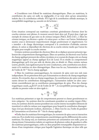 “doc” — 2002/9/17 — 15:42 — page 197 — #195
i
i
i
i
i
i
i
i
Plus quantitativement, les dipôles, purement quantiques, ne peuvent s’aligner que
suivant le champ magnétique ou suivant la direction opposée. Comme nous le verrons au
chapitre 13, leur énergie dans le champ magnétique 
B est égale à −


mS

B. À l’équilibre
thermique, les nombres moyens de moments 


mS parallèles ou antiparallèles au champ
magnétique 
B, notés respectivement n1 et n−, sont donnés par la statistique de Maxwell-
Boltzmann et sont égaux à :
n1 5 KemSB/kT
n− 5 Ke−mSB/kT
k et T ayant été définis au paragraphe 2.3 du chapitre 4 et le coefficient de proportionnalité
K étant déterminé d’après la relation :
N 5 n1 1 n− 5 K

emSB/kT
1 e−mSB/kT

Nous obtenons ainsi une expression simple de l’aimantation induite d’orientation, paral-
lèle au champ magnétique :






MS 5 n1 


mS 1 n−(−


mS) 5 


mS(n1 − n−) 5 


mSN tanh(mSB/kT)
Dans le cas de la polarisation d’orientation décrite au chapitre 7, le moment dipolaire élec-
trique individuel pouvait prendre n’importe quelle orientation par rapport au champ élec-
trique 

E ; cette différence de comportement est due au fait que le moment dipolaire élec-
trique est classique tandis que le moment de spin est une propriété purement quantique.
À température nulle, il n’y a aucune agitation thermique, tous les moments de spins
sont alignés selon le champ magnétique. Au fur et à mesure de l’augmentation de la
température du système, les spins se désorientent ; toutefois, la population de moments
alignés sur le champ magnétique reste, pour des raisons énergétiques, supérieure ou égale
à celle des moments anti-parallèles. Enfin, si on fait tendre la température du système
vers l’infini, les deux populations sont égales et le système ne présente plus d’aimanta-
tion. Ainsi dans la matière dense, les spins apportent une contribution à l’aimantation,
parallèle au champ appliqué ; cette contribution décroît avec la température. On parle de
la « contribution paramagnétique de spins ».
Classification des matériaux selon leurs propriétés magnétiques
Nous pouvons, maintenant classer les matériaux suivant trois catégories, selon l’impor-
tance relative de chacune des contributions à l’aimantation. Pour simplifier cette présen-
tation, tous ces matériaux seront supposés isotropes. Lorsque cela a un sens, on définit
une susceptibilité magnétique représentée par la lettre grecque x, qui mesure le rapport
de l’aimantation au champ qui la produit.
Un peu d´histoire
Corps magnétiques
La classification des corps suivant leurs
caractéristiques magnétiques est due à Fara-
day qui découvrit en 1845 les matériaux
diamagnétiques en étudiant l’orientation
d’un verre lourd suspendu dans un champ
magnétique. En effectuant des études
systématiques, il conclut que tous les maté-
riaux présentaient des propriétés magné-
tiques et il les classa en trois catégories
selon l’orientation qu’ils prenaient lorsqu’on
les suspendait à un fil dans un champ
magnétique.
12. MAGNÉTISME DANS LA MATIÈRE 197
 