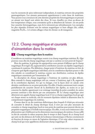 “doc” — 2002/9/17 — 15:42 — page 198 — #196
i
i
i
i
i
i
i
i
• Considérons tout d’abord les matériaux diamagnétiques. Dans ces matériaux, la
contribution des spins est nulle ou négligeable ; il ne reste alors qu’une aimantation
induite due à la contribution orbitale. S’il s’agit de la contribution orbitale atomique, la
susceptibilité magnétique xd associée est de la forme :
xd 5
MS
B
5 −
ne2
r2
0
4me
Cette situation correspond aux matériaux constitués généralement d’atomes dont les
couches externes sont pleines, le moment associé étant alors nul. Il peut donc s’agir par
exemple de cristaux de gaz rares ou de cristaux ioniques (NaCl, ZnS, CsCl...). Dans les
cristaux ioniques, un électron « quitte » le cation pour « se fixer » sur l’anion. Initialement
neutres ceux-ci deviennent respectivement chargés positivement et négativement. Ce
« transfert » de charge électronique correspond à la constitution d’orbitales externes
pleines, le cation se dépouillant des électrons de sa couche externe tandis que l’anion les
récupère pour remplir sa couche externe.
Certains systèmes possédant des électrons libres de se déplacer peuvent présenter éga-
lement des comportements diamagnétiques. Dans ces systèmes, les électrons sous l’action
du champ appliqué prennent des orbites circulaires et ce courant de charges crée un champ
magnétique opposé au champ appliqué (Loi de Lenz). Il en résulte un comportement
diamagnétique qu’il n’est pas utile de décrire plus en détails ici. Dans certains métaux
(cuivre, plomb), mais également pour les semi-conducteurs, cette contribution sera domi-
nante et le matériau est alors diamagnétique. Dans tous les cas, l’aimantation est faible,
de l’ordre de 10−6
fois le champ appliqué.
• Dans les matériaux paramagnétiques, les moments de spins sont non nuls mais
indépendants. Ils ne présentent donc pas d’aimantation en absence de champ magnétique
externe. En revanche, dans un champ magnétique, les contributions des spins sont domi-
nantes devant les contributions diamagnétiques ; l’aimantation induite est alors carac-
térisée essentiellement par sa contribution paramagnétique de spins. Pour des champs
magnétiques usuels, mBB/kT est de l’ordre de 10−3
, la susceptibilité paramagnétique xp
calculée au premier ordre est alors égale à :
xp 5
MS
B
5
Nm2
B
kT
Les matériaux présentant ce type de comportement peuvent se classer grossièrement en
trois catégories : les systèmes dont les constituants possèdent un nombre impair d’élec-
trons, les systèmes dont les atomes possèdent une couche interne incomplète (éléments de
transition) et enfin les métaux non magnétiques pour lesquels la contribution diamagné-
tique n’est pas dominante (sodium, aluminium...). Dans tous les cas, l’ordre de grandeur
de l’aimantation est d’environ 10−3
fois le champ appliqué.
• Enfin dans les matériaux ferromagnétiques, les moments de spins sont en interaction
entre eux. Il en résulte trois comportements caractéristiques qui les différencient des autres
matériaux. En champ nul, ces matériaux présentent une aimantation non nulle ; pour un
champ donné, l’aimantation induite est supérieure de plusieurs ordres de grandeur à celles
des matériaux paramagnétiques, enfin ces deux propriétés remarquables disparaissent au-
dessus d’une température critique pour laquelle l’agitation thermique est alors telle que
198
 