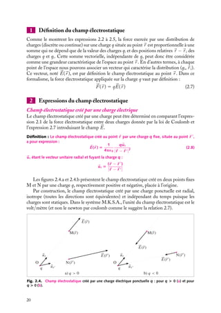 “doc” — 2002/9/17 — 15:42 — page 20 — #18
i
i
i
i
i
i
i
i
1 Définition du champ électrostatique
Comme le montrent les expressions 2.2 à 2.5, la force exercée par une distribution de
charges (discrète ou continue) sur une charge q située au point 
r est proportionnelle à une
somme qui ne dépend que de la valeur des charges qi et des positions relatives 
r −
r i des
charges q et qi. Cette somme vectorielle, indépendante de q, peut donc être considérée
comme une grandeur caractéristique de l’espace au point 
r . En d’autres termes, à chaque
point de l’espace nous pouvons associer un vecteur qui caractérise la distribution (qi,
r i).
Ce vecteur, noté 

E(
r ), est par définition le champ électrostatique au point 
r . Dans ce
formalisme, la force électrostatique appliquée sur la charge q vaut par définition :



F (
r ) 5 q

E(
r ) (2.7)
2 Expressions du champ électrostatique
Champ électrostatique créé par une charge électrique
Le champ électrostatique créé par une charge peut être déterminé en comparant l’expres-
sion 2.1 de la force électrostatique entre deux charges donnée par la loi de Coulomb et
l’expression 2.7 introduisant le champ 

E.
Définition : Le champ électrostatique créé au point 
r par une charge q fixe, située au point 
r 
,
a pour expression :

E(
r ) 5
1
4p´0
q
ur
|
r − 
r |2
(2.8)

ur étant le vecteur unitaire radial et fuyant la charge q :

ur 5
(
r − 
r 
)
|
r − 
r |
Les figures 2.4.a et 2.4.b présentent le champ électrostatique créé en deux points fixes
M et N par une charge q, respectivement positive et négative, placée à l’origine.
Par construction, le champ électrostatique créé par une charge ponctuelle est radial,
isotrope (toutes les directions sont équivalentes) et indépendant du temps puisque les
charges sont statiques. Dans le système M.K.S.A., l’unité du champ électrostatique est le
volt/mètre (et non le newton par coulomb comme le suggère la relation 2.7).
q
O N(r
r
)
r)
E(r)
a) q  0 b) q  0
M(r)
E(
ur
u q
O
N(r
r
)
r)
E(r)
M(r)
E(
ur
u
Fig. 2.4. Champ électrostatique créé par une charge électrique ponctuelle q : pour q  0 (a) et pour
q  0 (b).
20
 