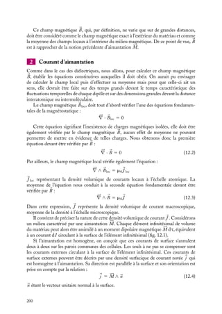 “doc” — 2002/9/17 — 15:42 — page 199 — #197
i
i
i
i
i
i
i
i
tous les moments de spins redevenant indépendants, le matériau retrouve des propriétés
paramagnétiques. Les aimants permanents appartiennent à cette classe de matériaux.
Vous pouvez vous convaincre de cette dernière propriété des ferromagnétiques en prenant
un aimant vers lequel sont attirés des clous. Si vous chauffez ces clous au-dessus de
leur température critique, vous constaterez qu’ils se détachent de l’aimant : ils ont perdu
leur caractère ferromagnétique, mais ils le retrouvent par refroidissement. Les exemples
les plus répandus d’aimant sont les métaux magnétiques et leurs alliages (fer, cobalt,
magnétite Fe3O4...) et certains alliages à base de chrome ou de manganèse.
12.2. Champ magnétique et courants
d’aimantation dans la matière
1 Champ magnétique dans la matière
Considérons un matériau magnétique soumis à un champ magnétique extérieur 
B0. Que
pouvons-nous dire du champ magnétique créé par ce système en tout point de l’espace ?
Hors du matériau, le principe de superposition nous permet d’affirmer que le champ
magnétique 
B est égal à 
B0 augmenté de la contribution associée aux dipôles magnétiques
constituant le matériau. Par définition, chaque point à l’extérieur du matériau est loin de
n’importe quel dipôle magnétique individuel, aussi la contribution dipolaire pourra-t-elle
être calculée en considérant le matériau comme une distribution continue de dipôles
magnétiques caractérisée par l’aimantation 





M.
La description du champ magnétique à l’intérieur du matériau est plus délicate.
Bien entendu le champ magnétique réel est, comme à l’extérieur, égal à 
B0 augmenté
de la contribution dipolaire. Ce qui va changer, c’est la façon dont on calcule cette
dernière contribution en un point particulier. En effet, il faudra maintenant tenir compte
partiellement du caractère discret de la distribution des dipôles, au moins en ce qui
concerne les dipôles appartenant à un voisinage immédiat du point considéré, les autres
pouvant continuer à être décrits par une aimantation 





M. Le champ magnétique ainsi
déterminé sera appelé champ magnétique local. C’est ce champ magnétique local qui agit
sur chaque atome ou molécule, crée les moments dipolaires induits et détermine donc le
comportement magnétique du matériau.
Comme dans le cas des matériaux diélectriques dans lesquels il n’était pas nécessaire
de connaître le détail du champ électrique local, il n’est pas non plus nécessaire de
connaître ce champ magnétique local en tout point du matériau pour pouvoir décrire ses
propriétés magnétiques à l’échelle macroscopique. En effet, si nous nous intéressons à des
phénomènes qui s’établissent sur les dimensions macroscopiques du système, il nous suffit
en fait de connaître la valeur moyenne dans le temps et dans l’espace de ce champ local
qui varie sur des distances de l’ordre de la distance interatomique et fluctue constamment
en fonction du temps en raison de l’agitation thermique. C’est cette valeur moyenne du
champ local que nous appellerons dorénavant champ magnétique 
B.
12. MAGNÉTISME DANS LA MATIÈRE 199
 