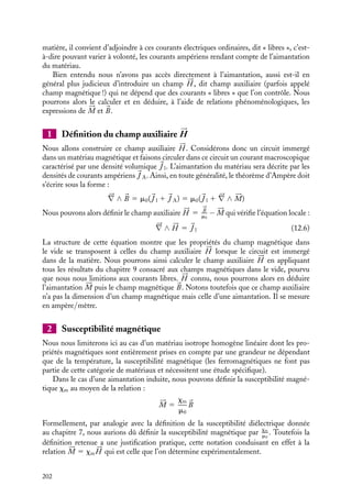“doc” — 2002/9/17 — 15:42 — page 201 — #199
i
i
i
i
i
i
i
i
z
x
dI1
dI1
Mz(x)
dI1
dI1
dI2
dI2
Mz(x + dx)
dI2
dI2
Fig. 12.1. Éléments infinitésimaux d’un matériau
aimanté.
La situation est un peu plus com-
pliquée si l’aimantation varie d’un
point à un autre du matériau car,
dans ce cas, il n’y a pas compensation
des courants circulant sur les parois
des cellules infinitésimales. Nous ne
ferons pas ici le calcul correspondant
et nous admettrons qu’il suffit dans
ce cas d’introduire une densité volu-
mique de courant d’aimantation :

J 5 




∇ ∧ 





M (12.5)
Soulignons encore une fois que 
j
et 
J ne correspondent pas à des cou-
rants supplémentaires différents de ceux créés par les mouvements électroniques autour
des noyaux atomiques. Ces courants surfacique et volumique n’apparaissent que pour
permettre une description cohérente du système en termes de grandeurs moyennes (de
ce point de vue, ils sont à rapprocher des densités surfacique et volumique des charges de
polarisation).
Ainsi, à l’échelle macroscopique, si nous connaissons l’aimantation 





M d’un matériau,
ce système pourra être décrit comme un ensemble de courants caractérisés par une densité
surfacique 
j 5 





M ∧ 
n et une densité volumique 
J 5 




∇ ∧ 





M, ces courants permettant
de calculer le champ magnétique non seulement à l’intérieur mais également à l’extérieur
de la matière.
Un peu d´histoire
Théorie des deux ensembles
Poisson présenta à l’académie des sciences
en 1824 un Mémoire sur la théorie du magné-
tisme. Dans ce traité, partant des idées
de Coulomb, il se proposait d’expliquer le
magnétisme à partir de la séparation sur
des distances extrêmement faibles de deux
fluides magnétiques, le fluide boréal (Nord)
et le fluide austral (Sud) et il introduisit à
cette occasion l’idée que cette séparation
pouvait peut-être se faire « dans les molé-
cules mêmes des corps aimantés » intro-
duits par Ampère en 1820. Cette théorie fut
définitivement abandonnée en 1850 après
les travaux de Thomson sur les matériaux
magnétiques, Lord Kelvin ayant développé
une théorie phénoménologique basée sur les
grandeurs mesurables, aimantation, suscep-
tibilité et perméabilité.
12.3. Le champ auxiliaire 






H
Dans les chapitres précédents, nous avons établi un certain nombre de relations permettant
de calculer le champ magnétique créé dans le vide par des courants électriques. Au
paragraphe 12.2 nous avons vu que dans les situations physiques faisant intervenir de la
12. MAGNÉTISME DANS LA MATIÈRE 201
 